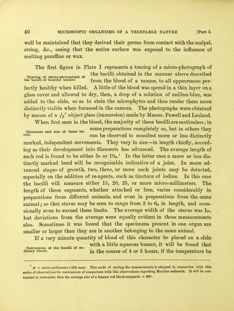 well be maintamed that they derived their germs from contact with the scalpel, string, &c., seeing that the entire surface was exposed to the influence of melting parafiBn.e or wax. The first figure in Plate I represents a tracing of a micro-photograph of the bacilli obtained in the manner above described Tracing of micro-photograpn of the bacilli of healthy tissues. from the blood of a mouse, to all appearances per- fectly healthy when killed. A little of the blood was spread in a thin layer on a glass cover and allowed to dry, then, a drop of a solution of aniline-blue, was added to the slide, so as to stain the microphytes and thus render them more distinctly visible when focussed in the camera. The photographs were obtained by means of a ys object glass (immersion) made by Messrs. Powell and Lealand. When first seen in the blood, the majority of these bacilli are motionless; in ^ ^ some preparations completely so, but in others thev Character and size of these ba- ^ ^ j. ,/ ' j can be observed to manifest more or less distinctly marked, independent movements. They vary in size—in length chiefly, accord- ing as their development into filaments has advanced. The average length of each rod is found to be either 5^<. or lO^a.^ In the latter case a more or less dis- tinctly marked bend will be recognisable indicative of a joint. In more ad- vanced stages of growth, two, three, or more such joints may be detected, especially on the addition of re-agents, such as tincture of iodine. In this case the bacilli will measure either 15, 20, 25, or more micro-millimeters. The length of these segments, whether attached or free, varies considerably in preparations from different animals, and even in preparations from the same animal; so that staves may be seen to range from 3 to 6;«, in length, and occa- sionally even to exceed these limits. The average width of the staves was 1/*, but deviations from the average were equally evident in these measurements also. Sometimes it was found that the specimens present in one organ are smaller or larger than they are in another belonging to the same animal. If a very minute quantity of blood of this character be placed on a slide mth a little aqueous humor, it will be found that Cultivation of the bacilli of or- ^ i -p i dinary blood. \^ course of 4 or 5 houTs, II the temperature be ' jU. = micro-millimeter (-001 mm). This mode of statiug the measurements is adopted in connection with this series of observations for convenience of comparison with like observations regarding Bacillus anthracis. It will be con- venient to remember that the average size of a human red blood-corpuscle = 8/*-