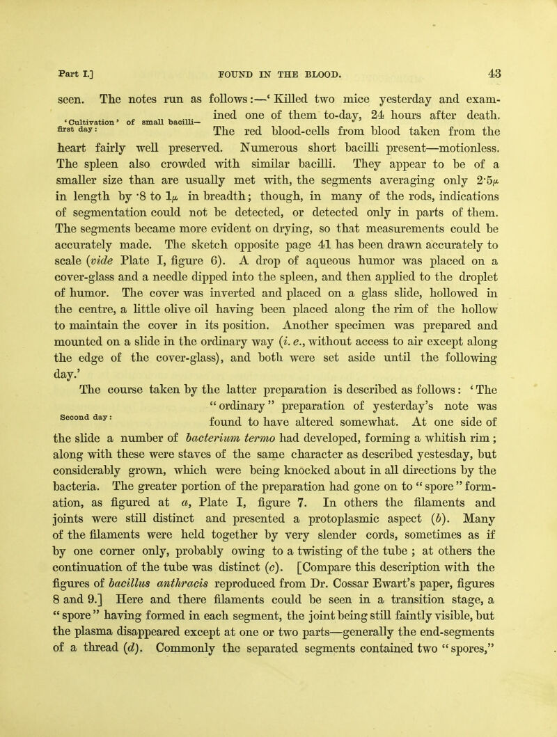 seen. The notes run as follows:—' Killed two mice yesterday and exam- ined one of them to-day, 24 hours after death. 'Cultivation' of small bacilli—  ^^y = The red blood-cells from blood taken from the heart fairly well preserved. Numerous short bacilli present—motionless. The spleen also crowded with similar bacilli. They appear to be of a smaller size than are usually met with, the segments averaging only in length by '8 to in breadth; though, in many of the rods, indications of segmentation could not be detected, or detected only in parts of them. The segments became more evident on drying, so that measurements could be accurately made. The sketch opposite page 41 has been drawn accurately to scale {vide Plate I, figure 6). A drop of aqueous humor was placed on a cover-glass and a needle dipped into the spleen, and then applied to the droplet of humor. The cover was inverted and placed on a glass shde, hollowed in the centre, a Httle ohve oil having been placed along the rim of the hollow to maintain the cover in its position. Another specimen was prepared and mounted on a slide in the ordinary way {i. e., without access to air except along the edge of the cover-glass), and both were set aside until the following day.' The course taken by the latter preparation is described as follows: ' The  ordinary preparation of yesterday's note was Second day: fouud to havc altered somewhat. At one side of the slide a number of bacterium termo had developed, forming a whitish rim; along with these were staves of the same character as described yestesday, but considerably grown, which were being knocked about in all directions by the bacteria. The greater portion of the preparation had gone on to  spore  form- ation, as figured at a, Plate I, figure 7. In others the filaments and joints were still distinct and presented a protoplasmic aspect (6). Many of the filaments were held together by very slender cords, sometimes as if by one comer only, probably owing to a twisting of the tube ; at others the continuation of the tube was distinct (<?). [Compare this description with the figures of bacillus anthracis reproduced from Dr. Cossar Ewart's paper, figures 8 and 9.] Here and there filaments could be seen in a transition stage, a spore having formed in each segment, the joint being stiU faintly visible, but the plasma disappeared except at one or two parts—generally the end-segments of a thread {d). Commonly the separated segments contained two spores,