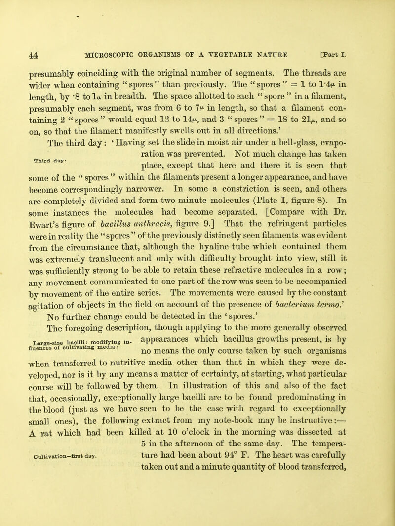 presumably coinciding with the original number of segments. The threads are wider when containing  spores  than previously. The  spores  = 1 to 1'4<^«- in length, by '8 to la in breadth. The space allotted to each  spore  in a filament, presumably each segment, was from 6 to 7f* in length, so that a filament con- taining 2  spores  would equal 12 to 14//-, and 3  spores  = 18 to 21ju,, and so on, so that the filament manifestly swells out in all directions.' The third day: ' Having set the shde in moist air under a bell-glass, evapo- ration was prevented. Not much change has taken place, except that here and there it is seen that some of the  spores  within the filaments present a longer appearance, and have become correspondingly narrower. In some a constriction is seen, and others are completely divided and form two minute molecules (Plate I, figure 8). In some instances the molecules had become separated. [Compare with Dr. Ewart's figure of bacillus anthracis, figure 9.] That the refringent particles were in reality the spores  of the previously distinctly seen filaments was evident from the circumstance that, although the hyaline tube which contained them was extremely translucent and only with difficulty brought into view, still it was sufficiently strong to be able to retain these refractive molecules in a row; any movement communicated to one part of the row was seen to be accompanied by movement of the entke series. The movements were caused by the constant agitation of objects in the field on account of the presence of hacterivmi termoJ No further change could be detected in the ' spores.' The foregoing description, though applying to the more generally observed Large-size bacilli: modifying in- appcarauccs which baciUus growths present, is by fluences ot cultivating media, mcaus the Only coursc taken by such organisms when transferred to nutritive media other than that in which they were de- veloped, nor is it by any means a matter of certainty, at starting, what particular course will be followed by them. In illustration of this and also of the fact that, occasionally, exceptionally large bacilli are to be found predominating in the blood (just as we have seen to be the case with regard to exceptionally small ones), the following extract from my note-book may be instructive:— A rat which had been killed at 10 o'clock in the morning was dissected at 5 in the afternoon of the same day. The tempera- cuitivation-fiTBt day. turc had bccu about 94° P. The heart was carefully taken out and a minute quantity of blood transferred,