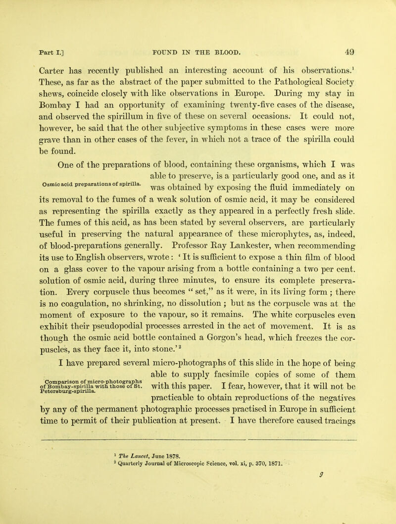 Carter has recently published an interesting account of his observations.^ These, as far as the abstract of the paper submitted to the Pathological Society- shews, coincide closely with like observations in Europe. During my stay in Bombay I had an opportunity of examining twenty-five cases of the disease, and observed the spirillum in five of these on several occasions. It could not, however, be said that the other subjective symptoms in these cases were more grave than in other cases of the fever, in which not a trace of the spirilla could be found. One of the preparations of blood, containing these organisms, which I was able to preserve, is a particularly good one, and as it osmic acid preparations of spirilla. obtained by cxposiug the fluid immediately on its removal to the fumes of a weak solution of osmic acid, it may be considered as representing the spirilla exactly as they appeared in a perfectly fresh shde. The fumes of this acid, as has been stated by several observers, are particularly useful in preserving the natural appearance of these microphytes, as, indeed, of blood-preparations generally. Professor Ray Lankester, when recommending its use to English observers, wrote: ' It is sufficient to expose a thin film of blood on a glass cover to the vapour arising from a bottle containing a two per cent, solution of osmic acid, during three minutes, to ensure its complete preserva- tion. Every corpuscle thus becomes  set, as it were, in its living form ; there is no coagulation, no shrinking, no dissolution ; but as the corpuscle was at the moment of exposure to the vapour, so it remains. The white corpuscles even exhibit their pseudopodial processes arrested in the act of movement. It is as though the osmic acid bottle contained a Gorgon's head, which freezes the cor- puscles, as they face it, into stone.'^ I have prepared several micro-photographs of this slide in the hope of being able to supply facsimile copies of some of them Comparison of micro-pliotograplis •,1,1. t p i 11 1 -i ^^^ 1 -< of Bombay-spirilla with those of St. With this paper, i icar, howcvcr, that it will not be PetersbTirg-spirilla. _ _ practicable to obtain reproductions of the negatives by any of the permanent photographic processes practised in Europe in sufficient time to permit of their publication at present. I have therefore caused tracings 1 The Lancet, June 1878. ^ Quarterly Journal of Microscopic Science, vol. xi, p. 370, 1871. 9