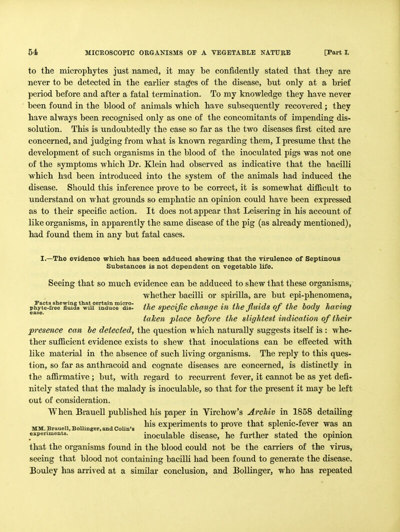to the microphytes just named, it may he confidently stated that they are never to be detected in the earlier stages of the disease, hut only at a brief period before and after a fatal termination. To my knowledge they have never been found in the blood of animals which have subsequently recovered; they have always been recognised only as one of the concomitants of impending dis- solution. This is undoubtedly the case so far as the two diseases first cited are concerned, and judging from what is known regarding them, I presume that the development of such organisms in the blood of the inoculated pigs was not one of the symptoms which Dr. Klein had observed as indicative that the bacilli which had been introduced into the system of the animals had induced the disease. Should this inference prove to be correct, it is somewhat difficult to understand on what grounds so emphatic an opinion could have been expressed as to their specific action. It does not appear that Leisering in his account of like organisms, in apparently the same disease of the pig (as aheady mentioned), had found them in any but fatal cases. I.—The evidence which has been adduced shewing that the virtdence of Septinous Substances is not dependent on vegetable life. Seeing that so much evidence can be adduced to shew that these organisms, whether bacilli or spirilla, are but epi-phenomena, Facts shewing that certain micro- .7 .n 7 . 17 n • i jpjt 1.7 7 phyte-free fluids wui induce dis- the specijic Change lu the jimds oj the body having taken place before the slightest indication of their presence can he detected, the question which naturally suggests itself is : whe- ther sufficient evidence exists to shew that inoculations can be effected with like material in the absence of such living organisms. The reply to this ques- tion, so far as anthracoid and cognate diseases are concerned, is distinctly in the affirmative ; but, with regard to recurrent fever, it cannot be as yet defi- nitely stated that the malady is inoculable, so that for the present it may be left out of consideration. When Brauell published his paper in Virchow's Archiv in 1858 detailing „ ^ „. ^„ , his experiments to prove that splenic-fever was an MM. Brauell, Bollinger, and Cohn's j. j. a experiments. inoculablc discasc, hc further stated the opinion that the organisms found in the blood could not be the carriers of the virus, seeing that blood not containing bacilli had been found to generate the disease. Bouley has arrived at a similar conclusion, and Bollinger, who has repeated