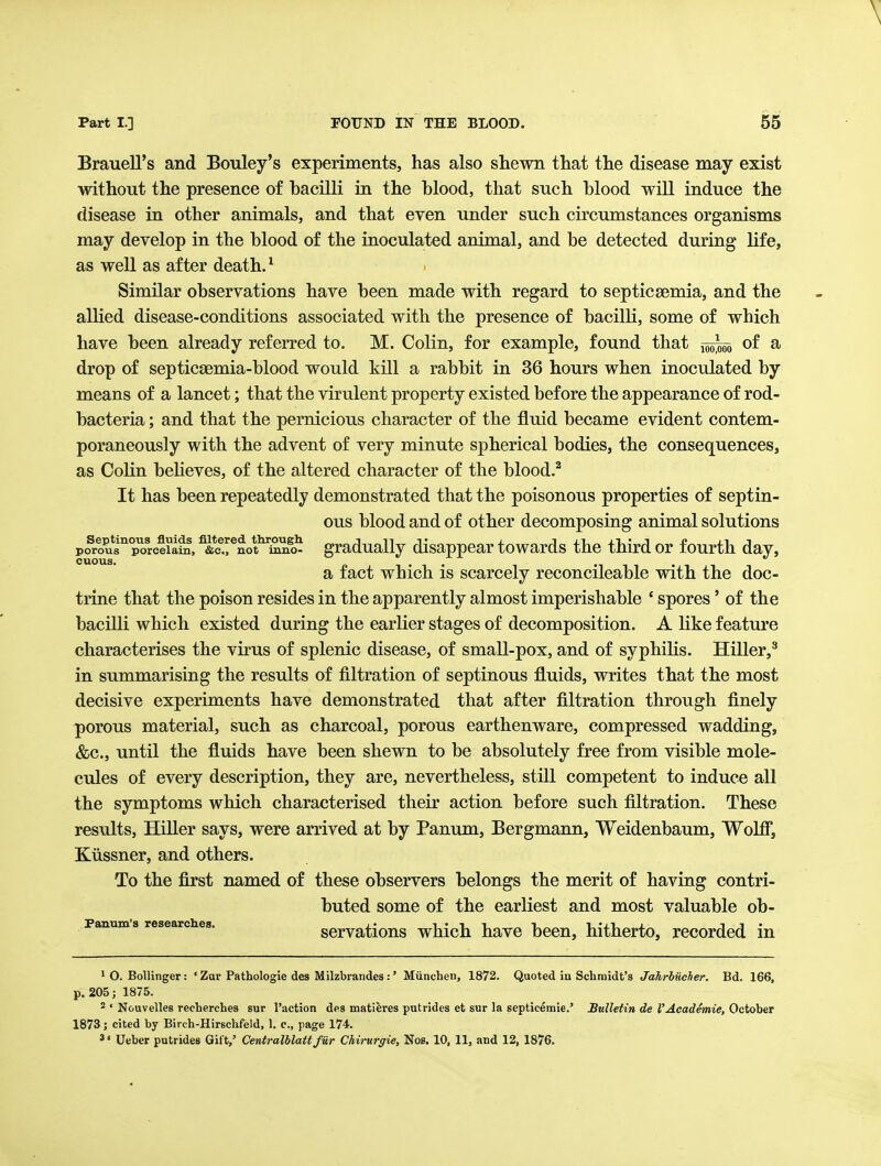 Brauell's and Bouley's experiments, has also shewn that the disease may exist without the presence of hacilli in the blood, that such blood will induce the disease in other animals, and that even under such circumstances organisms may develop in the blood of the inoculated animal, and be detected during life, as well as after death. ^ Similar observations have been made with regard to septicgemia, and the allied disease-conditions associated with the presence of bacilli, some of which have been already referred to. M. Colin, for example, found that 1^5^ of a drop of septicsBmia-blood would kill a rabbit in 36 hours when inoculated by means of a lancet; that the virulent property existed before the appearance of rod- bacteria ; and that the pernicious character of the fluid became evident contem- poraneously with the advent of very minute spherical bodies, the consequences, as Colin behoves, of the altered character of the blood.^ It has been repeatedly demonstrated that the poisonous properties of septin- ous blood and of other decomposing animal solutions porous'^ p^rceiata, ^*e.rnot^iSiio^ gradually disappear towards the third or fourth day, a fact which is scarcely reconcileable with the doc- trine that the poison resides in the apparently almost imperishable * spores' of the bacilli which existed during the earlier stages of decomposition. A like feature characterises the virus of splenic disease, of small-pox, and of syphilis. Hiller,' in summarising the results of filtration of septinous fluids, writes that the most decisive experiments have demonstrated that after filtration through finely porous material, such as charcoal, porous earthenware, compressed wadding, &c., until the fluids have been shewn to be absolutely free from visible mole- cules of every description, they are, nevertheless, still competent to induce all the symptoms which characterised their action before such filtration. These results, HiUer says, were arrived at by Panum, Bergmann, Weidenbaum, Wolfij Kiissner, and others. To the first named of these observers belongs the merit of having contri- buted some of the earliest and most valuable ob- panum 3 researches. scrvatious wMch havo been, hitherto, recorded in ^ O. Bollinger: ' Zar Pathologie des Milzbrandes :' Miinchen, 1872. Quoted in Schmidt's Jahrbiieher. Bd. 166, p. 205; 1875. 2 ' Nouvelles recherches sur Paction des matieres putrides et sur la septicemic.' Bulletin de I'Academie, October 1873; cited by Birch-Hirsclifeld, 1. c, page 174. 3 • Ueber putrides Gift,' Centralblatt fiir Chirurgie, Nob. 10, 11, and 12, 1876.