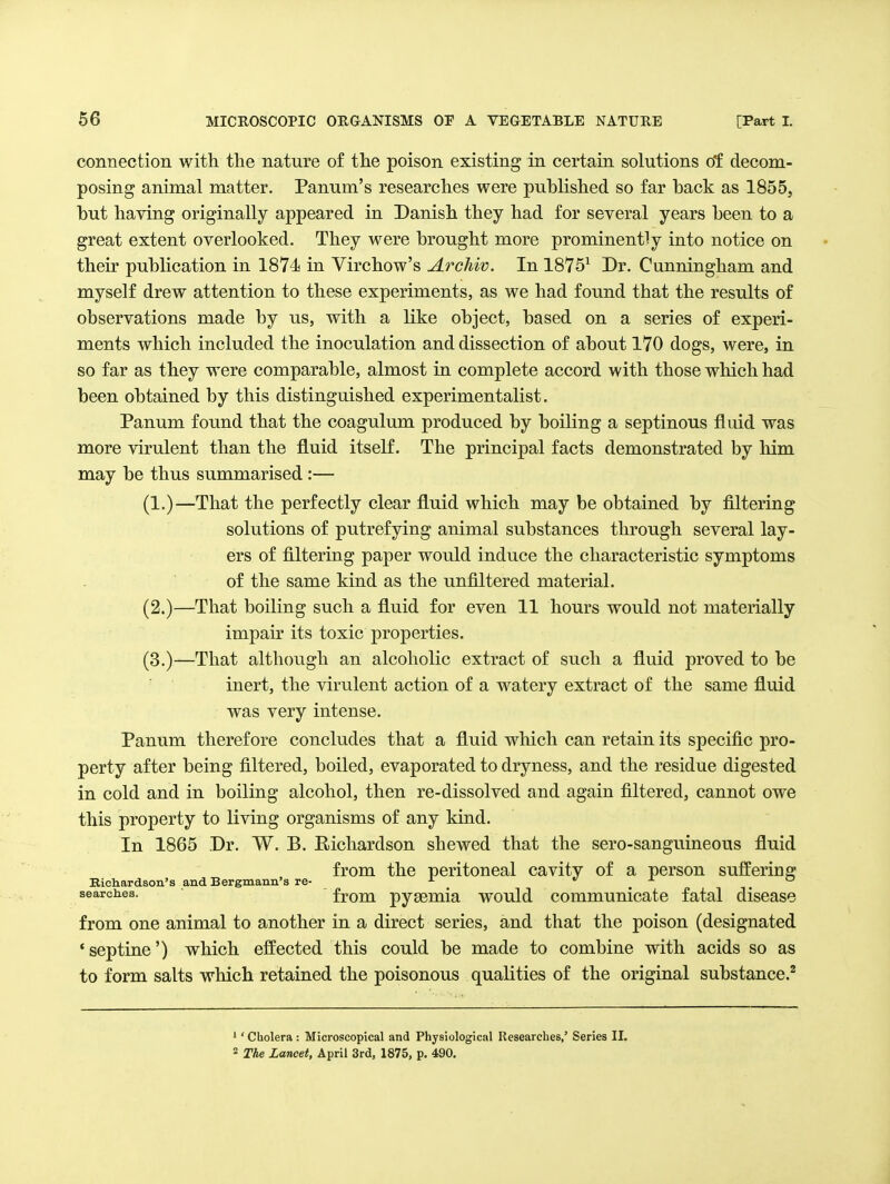 connection with the nature of the poison existing in certain solutions of decom- posing animal matter. Panum's researches were published so far back as 1855, but having originally appeared in Danish they had for several years been to a great extent overlooked. They were brought more prominently into notice on their publication in 1874 in Virchow's A?'chiv. In 1875^ Dr. Cunningham and myself drew attention to these experiments, as we had found that the results of observations made by us, with a like object, based on a series of experi- ments which included the inoculation and dissection of about 170 dogs, were, in so far as they were comparable, almost in complete accord with those which had been obtained by this distinguished experimentalist. Panum found that the coagulum produced by boiling a septinous fluid was more virulent than the fluid itself. The principal facts demonstrated by him may be thus summarised:— (1.)—That the perfectly clear fluid which may be obtained by filtering solutions of putrefying animal substances through several lay- ers of filtering paper would induce the characteristic symptoms of the same kind as the unfiltered material. (2.)—That boiling such a fluid for even 11 hours would not materially impair its toxic properties. (3.)—That although an alcoholic extract of such a fluid proved to be inert, the virulent action of a watery extract of the same fluid was very intense. Panum therefore concludes that a fluid which can retain its specific pro- perty after being filtered, boiled, evaporated to dryness, and the residue digested in cold and in boiling alcohol, then re-dissolved and again filtered, cannot owe this property to living organisms of any kind. In 1865 Dr. W. B. Eichardson shewed that the sero-sanguineous fluid from the peritoneal cavity of a person suffering Richardson's and Bergmann's re- ^ . . searches. from pysemia would communicate fatal disease from one animal to another in a direct series, and that the poison (designated 'septine') which effected this could be made to combine with acids so as to form salts which retained the poisonous qualities of the original substance.^ '' Cholera: Microscopical and Physiological Researches,' Series II. 2 The Lancet, April 3rd, 1875, p. 490.