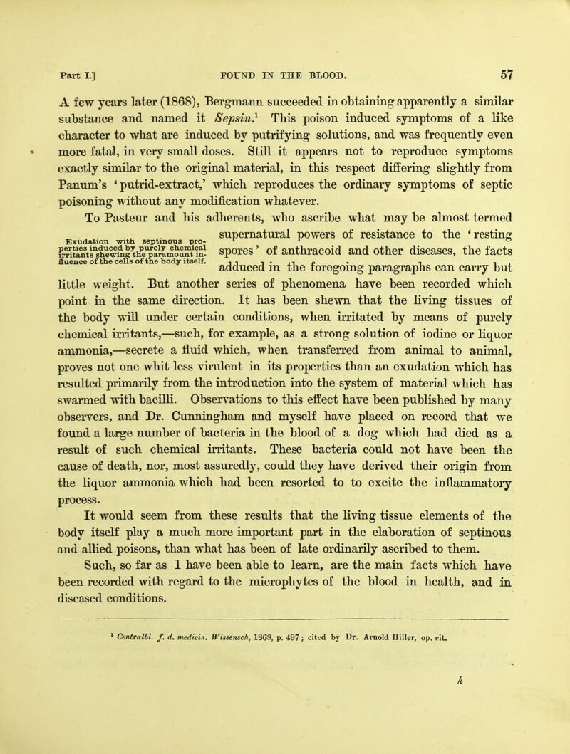 A few years later (1868), Bergmann succeeded in obtaining apparently a similar substance and named it Sepsin} This poison induced symptoms of a like character to what are induced by putrifying solutions, and was frequently even more fatal, in very small doses. Still it appears not to reproduce symptoms exactly similar to the original material, in this respect differing slightly from Panum's ' putrid-extract,' which reproduces the ordinary symptoms of septic poisoning without any modification whatever. To Pasteur and his adherents, who ascribe what may be almost termed supernatural powers of resistance to the 'restino^ Exudation with aeptmous pro- ^ ^ ^ iPrSthhe^ng^th^e^P^^^^^ sporcs' of authracold and other diseases, the facts fluence of the cells of the body itself. i i i • 11 r> • i i , adduced m the foregoing paragraphs can carry but little weight. But another series of phenomena have been recorded which point in the same direction. It has been shewn that the living tissues of the body will under certain conditions, when irritated by means of purely chemical irritants,—such, for example, as a strong solution of iodine or liquor ammonia,—secrete a fluid which, when transferred from animal to animal, proves not one whit less virulent in its properties than an exudation which has resulted primarily from the introduction into the system of material which has swarmed with bacilli. Observations to this effect have been published by many observers, and Dr. Cunningham and myself have placed on record that we found a large number of bacteria in the blood of a dog which had died as a result of such chemical irritants. These bacteria could not have been the cause of death, nor, most assuredly, could they have derived their origin from the liquor ammonia which had been resorted to to excite the inflammatory process. It would seem from these results that the living tissue elements of the body itself play a much more important part in the elaboration of septinous and allied poisons, than what has been of late ordinarily ascribed to them. Such, so far as I have been able to learn, are the main facts which have been recorded with regard to the microphytes of the blood in health, and in diseased conditions. ' Centralhl. f. d. medicin. Wissensch, 186S, p. 497 j cited by Dr. Arnold Hiller, op, cit. h