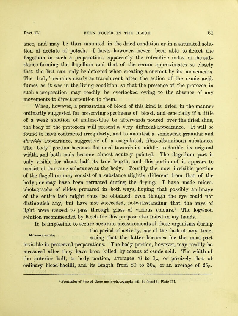 ance, and may be thus mounted in the dried condition or in a saturated solu- tion of acetate of potash. I have, however, never been able to detect the flagellum in such a preparation; apparently the refractive index of the sub- stance forming the flagellum and that of the serum approximates so closely that the last can only be detected when creating a current by its movements. The ' body' remains nearly as translucent after the action of the osmic acid- fumes as it was in the living condition, so that the presence of the protozoa in such a preparation may readily be overlooked owing to the absence of any movements to direct attention to them. When, however, a preparation of blood of this kind is dried in the manner ordinarily suggested for preserving specimens of blood, and especially if a little of a weak solution of aniline-blue be afterwards poured over the dried slide, the body of the protozoon will present a very different appearance. It will be found to have contracted irregularly, and to manifest a somewhat granular and shreddy appearance, suggestive of a coagulated, fibro-albuminous substance. The ' body' portion becomes flattened towards its middle to double its original width, and both ends become almost acutely pointed. The flagellum part is only visible for about half its true length, and this portion of it appears to consist of the same substance as the body. Possibly the now invisible portion of the flagellum may consist of a substance slightly different from that of the body; or may have been retracted during the drying. I have made micro- photographs of slides prepared in both ways, hoping that possibly an image of the entire lash might thus be obtained, even though the eye could not distinguish any, but have not succeeded, notwithstanding that the rays of light were caused to pass through glass of various colours.^ The logwood solution recommended by Koch for this purpose also failed in my hands. It is impossible to secure accurate measurements of these organisms during the period of activity, nor of the lash at any time, Measurements. • j_i x j^i i i i? j.i j i seemg that the latter becomes tor the most part invisible in preserved preparations. The body portion, however, may readily be measured after they have been killed by means of osmic acid. The width of the anterior half, or body portion, averages 8 to 1/*, or precisely that of ordinary blood-bacilli, and its length from 20 to SO/x, or an average of 25^x.. Facsimiles of two of these micro-photographs will be found in Plate IlL