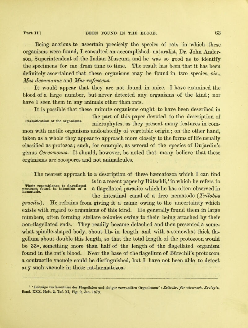 Being anxious to ascertain precisely the species of rats in wliich these organisms were found, I consulted an accomplished naturalist, Dr. John Ander- son, Superintendent of the Indian Museum, and he was so good as to identify the specimens for me from time to time. The result has heen that it has been definitely ascertained that these organisms may he found in two species, viz.^ Mms decunianus and Mus rufescens. It would appear that they are not found in mice. I have examined the blood of a large number, but never detected any organisms of the kind; nor have I seen them in any animals other than rats. It is possible that these minute organisms ought to have been described in the part of this paper devoted to the description of Classification of the organisms. • -i ; it i o • microphytes, as they present many features m com- mon with motile organisms undoubtedly of vegetable origin ; on the other hand, taken as a whole they appear to approach more closely to the forms of life usually classified as protozoa; such, for example, as several of the species of Dujardin's genus Cercomonas. It should, however, be noted that many believe that these organisms are zoospores and not animalcules. The nearest approach to a description of these haematozoa which I can find is in a recent paper by Biitschli,^ in which he refers to protozoa found in intestine of a a flagellated parasitc wMch he has often observed in nematode. the intestinal canal of a free nematode {Trilobus gracilis). He refrains from giving it a name owing to the uncertainty which exists with regard to organisms of this kind. He generally found them in large numbers, often forming stellate colonies owing to their being attached by their non-flageUated ends. They readily became detached and then presented a some- what spindle-shaped body, about llj* in length and with a somewhat thick fla- gellum about double this length, so that the total length of the protozoon would be 33f*, something more than half of the length of the flagellated organism found in the rat's blood. Near the base of the flagellum of Biitschli's protozoon a contractile vacuole could be distinguished, but I have not been able to detect any such vacuole in these rat-hsematozoa. ' ' Beitrage zur kenntniss der Flagellaten und einiger verwandten Organismen': Zeitschr. fiir tvissensch. ZooJogie. Band. XXX, Heft. 2, Taf. XI. Fig. 9, Jan. 1878.