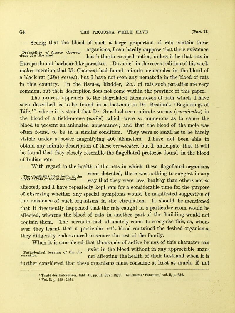 Seeing that the blood of such a large proportion of rats contain these organisms, I can hardly suppose that their existence Probability of former observa- j. x tions of a uke kind. j^^g hithcrto cscaped notice, unless it be that rats in Europe do not harbour hke parasites. Davaine ^ in the recent edition of his work makes mention that M. Chaussat had found minute nematodes in the blood of a black rat {31us ralfus), but I have not seen any nematode in the blood of rats in this country. In the tissues, bladder, &c., of rats such parasites are very common, but their description does not come within the province of this paper. The nearest approach to the flagellated haematozoa of rats which I have seen described is to be found in a foot-note in Dr. Bastian's ' Beginnings of Life,' ^ where it is stated that Dr. Gros had seen minute worms {vermicules) in the blood of a field-mouse (mulot) which were so numerous as to cause the blood to present an animated appearance; and that the blood of the mole was often found to be in a similar condition. They were so smaU as to be barely visible under a power magnifying 400 diameters. I have not been able to obtain any minute description of these vermicules, but I anticipate that it will be found that they closely resemble the flagellated protozoa found in the blood of Indian rats. With regard to the health of the rats in which these flagellated organisms , ^ ^. were detected, there was nothing to suggest ui any The organisms often found m the o oo blood of rats of the same brood. ^^^^ ^^lej WGTQ Icss healthy than othcrs not so affected, and I have repeatedly kept rats for a considerable time for the purpose of observing whether any special symptoms would be manifested suggestive of the existence of such organisms in the circulation. It should be mentioned that it frequently happened that the rats caught in a particular room would be affected, whereas the blood of rats in another part of the building would not contain them. The servants had ultimately come to recognise this, as, when- ever they learnt that a particular rat's blood contained the desired organisms, they diligently endeavoured to secure the rest of the family. When it is considered that thousands of active beings of this character can exist in the blood without in any appreciable man- Pathological bearing of the ob- servation. j^gj. affcctiug the health of their host, and when it is further considered that these organisms must consume at least as much, if not ' Traits des Eiitozoaires, Edit. II, pp. 11, 957 : 1877. Leuckart's ' Pnrasiton,' vol. ii, p. 636. 2 Vol. ii, p. 338: 1872.