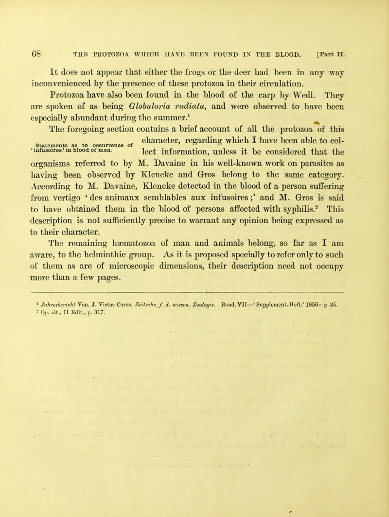 It floes not appear that either the frogs or the deer had been in any way inconvenienced by the presence of these protozoa in their circulation. Protozoa have also been found in the blood of the carp by Wedl. They are spoken of as being Glohularia radiata, and were observed to have been especially abundant during the summer/ ^ The foregoing section contains a brief account of all the protozoa of this character, regarding which I have been able to col- statements as to occurrence of u o 'infusoires'mbioodof man. jgg^ information, uulcss it bc considered that the organisms referred to by M. Davaine in his well-known work on parasites as having been observed by Klencke and Gros belong to the same category. According to M. Davaine, Klencke detected in the blood of a person suffering from vertigo ' des animaux semblables aux infusoires;' and M. Gros is said to have obtained them in the blood of persons affected with syphilis.^ This description is not sufficiently precise to warrant any opinion being expressed as to their character. The remaining hsematozoa of man and animals belong, so far as I am aware, to the helmintliic group. As it is proposed specially to refer only to such of them as are of microscopic dimensions, their description need not occupy more than a few pages. ' JahreshericM Von. J. Victor Carus, Zeitschr.f. d. ivissen. Zoologie. Band, VII—' Supplement-Heft.' 1856—p. 35.  Op. tit., II Edit., p. 317.
