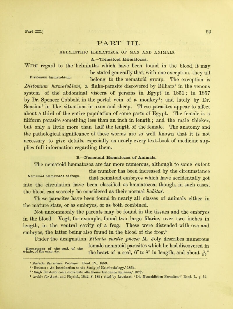 I^^RT III. BGELMINTHIC HiEMATOZOA OP MAN AND ANIMALS. A.—Trematoid Hsematozoa. With regard to the helminths which have been found in the blood, it may be stated generally that, with one exception, they all Distomum hsematobium. bclong to the ncmatoid group. The exception is Distomum hcematobium, a fluke-parasite discovered by Bilharz^ in the venous system of the abdominal viscera of persons in Egypt in 1851; in 1857 by Dr. Spencer Cobbold in the portal vein of a monkey^; and lately by Dr. Sonsino^ in like situations in oxen and sheep. These parasites appear to affect about a third of the entire population of some parts of Egypt. The female is a filiform parasite something less than an inch in length ; and the male thicker, but only a Kttle more than half the length of the female. The anatomy and the pathological significance of these worms are so well known that it is not necessary to give details, especially as nearly every text-book of medicine sup- plies full information regarding them. B.—Nematoid Hsematozoa of Animals. The nematoid hsematozoa are far more numerous, although to some extent the number has been increased by the circumstance Nematoid hsematozoa of frogs. ^^^^ ncmatoid cmbryos which havc accidentally got into the circulation have been classified as hsematozoa, though, in such cases, the blood can scarcely be considered as their normal habitat. These parasites have been found in nearly all classes of animals either in the mature state, or as embryos, or as both combined. Not uncommonly the parents may be found in the tissues and the embryos in the blood. Vogt, for example, found two large filariae, over two inches in length, in the ventral cavity of a frog. These were distended with ova and embryos, the latter being also found in the blood of the frog.* Under the designation Filaria cordis phocce M. Joly describes numerous female nematoid parasites which he had discovered in Hsematozoa of the seal, of the whale, of the carp, &c. ^j^g j^g^rt of a scal, 6 to 8 in length, and about ' Zeitsehr. fiir wissen. Zoologie. Band. IV., 1853. ^ ' Entozoa : An Introduction to tlie Study of Helminthology,' 1864. ' Sugli Einatozoi come contribute alia Fauna Entozoica Egiziana,' 1877. * Archiv fur Anat. und Pbjsiol., 1842, S. 189; cited by Leuckart, ' Die Menscblichen ParasitenBand. I., p, 52.