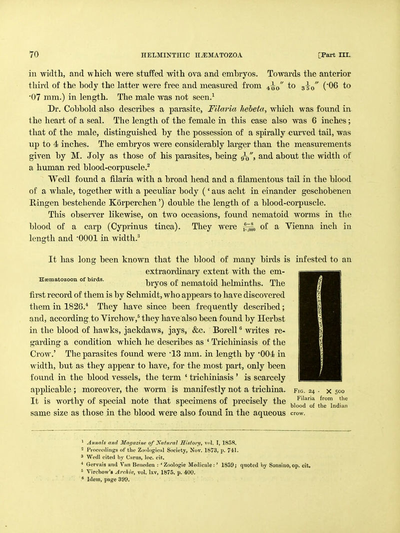 in width, and which were stuffed with ova and embryos. Towards the anterior (•06 to JL '■ 400 to 350 third of the body the latter were free and measured from •07 mm.) in length. The male was not seen.^ Dr. Cobbold also describes a parasite, Filaria heheta, which was found in the heart of a seal. The length of the female in this case also was 6 inches; that of the male, distinguished by the possession of a spirally curved tail, was up to 4 inches. The embryos were considerably larger than the measurements given by M. Joly as those of his parasites, being 9^, and about the width of a human red blood-corpuscle.^ Wedl found a filaria with a broad head and a filamentous tail in the blood of a whale, together with a peculiar body (' aus acht in einander geschobenen E,ingen bestehende Korperchen') double the length of a blood-corpuscle. This observer likewise, on two occasions, found nematoid worms in the blood of a carp (Cyprinus tinea) length and 'OOOl m width.' They were of a Vienna inch in Heematozoon of birds. It has long been known that the blood of many birds is infested to an extraordinary extent with the em- bryos of nematoid helminths. The first record of them is by Schmidt, who appears to have discovered them in 1826.* They have since been frequently described; and, according to Virchow,^ they have also been found by Herbst in the blood of hawks, jackdaws, jays, &c. Borell ^ writes re- garding a condition which he describes as ' Tricliiniasis of the Crow.' The parasites found were 'IS mm. in length by '004 in width, but as they appear to have, for the most part, only been found in the blood vessels, the term ' tricliiniasis ' is scarcely applicable ; moreover, the worm is manifestly not a trichina. It is worthy of special note that specimens of precisely the same size as those in the blood were also found in the aqueous Fig. 24 . X 500 Filaria from the blood of the Indian crow. ' Annah and Ma(/azine of Nofnral Historif, vol. I, 1858. - Froceodiiigs of the Zonlogiciil Society, Nov. 1873, p. 741. ' Wedl cited by Ciirus, loc. cit. •* Gervais and Van Beneden : ' Zoologie Medicale :' 1859; quoted by Sonsino, op. cit. ^ Vircbow's Archiv, vol, Ixv, 1875. p. 400. * Idem, page 399.