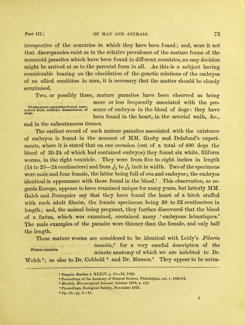 irrespective of the countries in which they have been found; and, were it not that discrepancies exist as to the relative prevalence of the mature forms of the nematoid parasites which have been found in different countries, an easy decision might be arrived at as to the parental form in all. As this is a subject having considerable bearing on the elucidation of the genetic relations of the embryos of an allied condition in man, it is necessary that the matter should be closely scrutinised. Two, or possibly three, mature parasites have been observed as being more or less frequently associated with the pre- Thelmature parasites found asso- „ , • i^ -i ^ ■> o -i n t ciated with.embryo heematozoa of scncc 01 cmbryos m the oiood 01 dogs: they havc been found in the heart,, in the arterial walls, &c., and in the subcutaneous tissues, The earliest record of such mature parasites associated with the existence of embryos is found in the account of MM. Gruby and Delafond's experi- ments, where it is stated that on one occasion (out of a total of 480 dogs the blood of 20-24 of which had contained embryos) they found six white, filiform worms, in the right ventricle. They were from five to eight inches in length (14 to 20—24 centimeters) and from 3-5 to ^-g inch in width. Two of the specimens were male and four female, the latter being full of ova and embryos; the embryos identical in appearance with those found in the blood.^ This observation, as re- gards Europe, appears to have remained unique for many years, but latterly MM. Galeb and Pourquier say that they have found the heart of a bitch stuffed with such adult filarige, the female specimens being 30 to 32 centimeters in length; and, the animal being pregnant, they further discovered that the blood of a foetus, which was examined, contained many * embryons hematiques.' The male examples of the parasite were thinner than the female, and only haK the length. These mature worms are considered to be identical with Leidy's Filaria immitis,^ for a very careful description of the Filaria immitia. . pi-i ' iiiij^-n^ mmute anatomy 01 which we are mdebted to Dr. Welch ^; as also to Dr. Cobbold * and Dr. Manson.^ They appear to be extra- 1 Comptes Bendus^, t. XXXlV, p. 11—13, 1852. * Proceedings of the Academy of Natural Science, Philadelphia, vol, v, 1850-51. ^Monthly MicroscopicalJotirnal, October 1873, p. 157. ♦ Proceedings, Zoological Society, November 1873. » Op. cit., pp. 1—11.