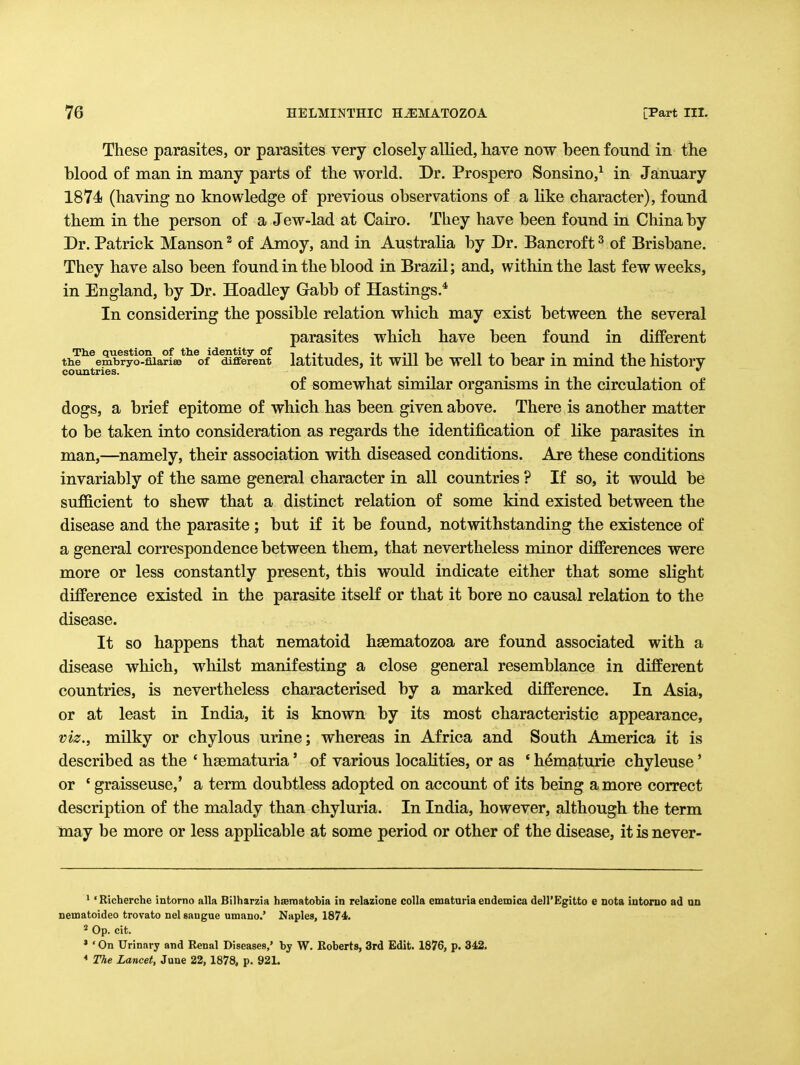 These parasites, or parasites very closely allied, have now been found in the blood of man in many parts of the world. Dr. Prospero Sonsino,^ in January 1874 (having no knowledge of previous observations of a like character), found them in the person of a Jew-lad at Cairo. They have been found in China by Dr. Patrick Manson ^ of Amoy, and in Australia by Dr. Bancroft ^ of Brisbane. They have also been found in the blood in Brazil; and, within the last few weeks, in England, by Dr. Hoadley Gabb of Hastings.* In considering the possible relation which may exist between the several parasites which have been found in different The question of the identity of , ... , .. -,^ -i n j t • • i n i • , the embryo-filariee of different latltudCS, it Will DC WCll tO DCar lU miud the hlStorV countries. ^ ^ of somewhat similar organisms in the circulation of dogs, a brief epitome of which has been given above. There is another matter to be taken into consideration as regards the identification of like parasites in man,—^namely, their association with diseased conditions. Are these conditions invariably of the same general character in all countries ? If so, it would be sufficient to shew that a distinct relation of some kind existed between the disease and the parasite ; but if it be found, notwithstanding the existence of a general correspondence between them, that nevertheless minor differences were more or less constantly present, this would indicate either that some slight difference existed in the parasite itseK or that it bore no causal relation to the disease. It so happens that nematoid hgematozoa are found associated with a disease which, whilst manifesting a close general resemblance in different countries, is nevertheless characterised by a marked difference. In Asia, or at least in India, it is known by its most characteristic appearance, viz., milky or chylous urine; whereas in Africa and South America it is described as the ' hsematuria' of various locaKties, or as * hematurie chyleuse' or ' graisseuse,' a term doubtless adopted on account of its being a more correct description of the malady than chyluria. In India, however, although the term may be more or less applicable at some period or other of the disease, it is never- ^ 'Richerche intorno alia Bilharzia hserantobia in relazione colla ematuria endemica dell'Egitto e nota iutoruo ad an nematoideo trovato nel saugue umano.' Naples, 1874. 2 Op. cit. » ' On Urinary and Renal Diseases,' by W. Roberts, 3rd Edit. 1876, p. 342. * The Lancet, June 22, 1878, p. 92L