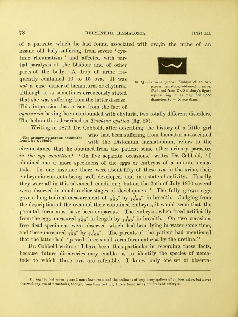 Fig. 25.—Trichina cystica : Embryo of an ovi- parous nematode, obtained in urine. (Reduced from Dr. Salisbury's figure representing it as magnified 1,000 diameters to = X 300 diam. of a parasite which he had found associated with ova,in the urine of an insane old lady suffering from severe ' cys- tinic rheumatism,' and affected with par- tial paralysis of the bladder and of other parts of the body. A drop of urine fre- quently contained 10 to 15 ova. It w^as not a case either of hsematuria or chyluria, although it is sometimes erroneously stated that she was suffering from the latter disease. This impression has arisen from the fact of cystinuria having been confounded with chyluria, two totally different disorders. The helminth is described as Trichina cystica (fig. 25). Writing in 1872, Dr. Cobbold, after describing the history of a little girl who had been suffering from hsematmia associated The urinary oviparous helmmtris ° found by Cobbold. with thc Distomum hsematobium, refers to the circumstance that he obtained from the patient some other urinary parasites in the egg condition} ' On five separate occasions,' writes Dr. Cobbold, ' I obtained one or more specimens of the eggs or embryos of a minute nema- tode. In one instance there were about fifty of these ova in the urine, their embryonic contents being well developed, and in a state of activity. Usually they were all in this advanced condition; but on the 25th of July 1870 several were observed in much earlier stages of development.' The fully grown eggs gave a longitudinal measurement of -5^0 1000 in breadth. Judging from the description of the ova and their contained embryos, it would seem that the parental form must have been oviparous. The embryos, when freed artificially from the egg, measured 3^'' in length by -35^0 breadth. On two occasions free dead specimens were observed which had been lying in water some time, and these measured yto Tooo' The parents of the patient had mentioned that the latter had 'passed three small vermiform entozoa by the urethra.'^ Dr. Cobbold writes : ' I have been thus particular in recording these facts, because future discoveries may enable us to identify the species of nema- tode to which these ova are referable. I know only one set of observa- ' During the last seven years I must have examined the sediment of very many gallons of chylous urine, but never observed any ova of nematodes, though, from time to time, 1 Lave found many hundreds of embryos.