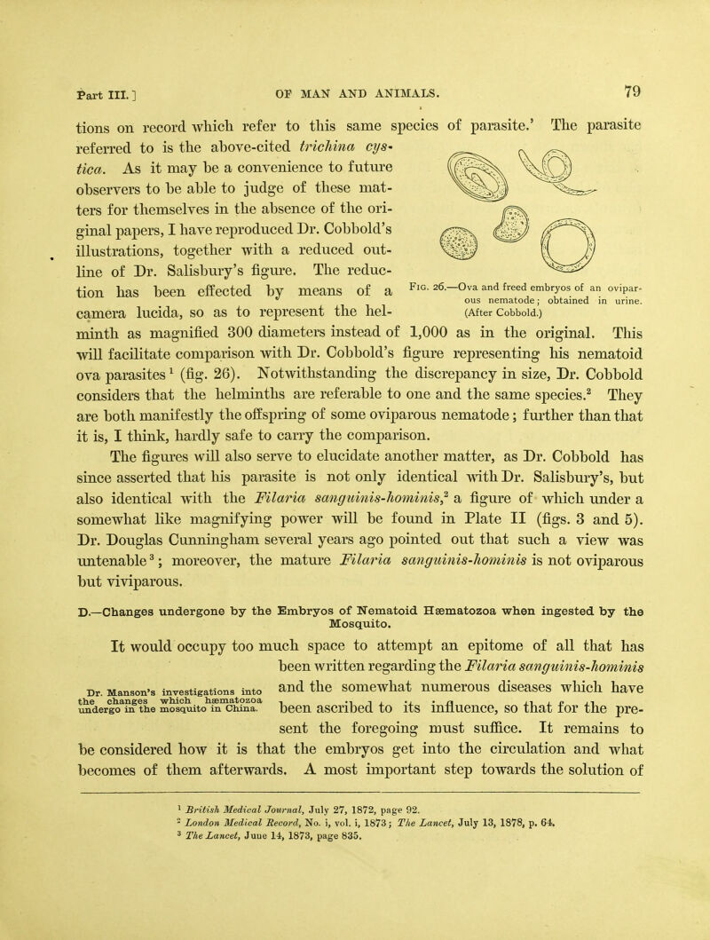 tions on record which refer to this same species of parasite.' The parasite referred to is the above-cited trichina cys- tica. As it may be a convenience to future observers to be able to judge of these mat- ters for themselves in the absence of the ori- ginal papers, I have reproduced Dr. Cobbold's illustrations, together with a reduced out- line of Dr. Salisbury's figm^e. The reduc- tion has been effected by means of a 26-0va and freed embryos of an ovipar-  ous nematode; obtained in urine. camera lucida, so as to represent the hel- (After Cobboid.) minth as magnified 300 diameters instead of 1,000 as in the original. This will facilitate comparison with Dr. Cobbold's figure representing his nematoid ova parasites^ (fig. 26). Notwithstanding the discrepancy in size, Dr. Cobboid considers that the helminths are referable to one and the same species.^ They are both manifestly the offspring of some oviparous nematode; further than that it is, I think, hardly safe to carry the comparison. The figures will also serve to elucidate another matter, as Dr. Cobboid has since asserted that his parasite is not only identical mth Dr. Salisbury's, but also identical with the Filaria sanguinis-hominis^ a figure of which under a somewhat like magnifying power will be found in Plate II (figs. 3 and 5). Dr. Douglas Cunningham several years ago pointed out that such a view was untenable ^; moreover, the mature Filaria sanguinis-hominis is not oviparous but viviparous. D.—Changes undergone by the Embryos of Nematoid Hsematozoa when ingested by the Mosquito. It would occupy too much space to attempt an epitome of all that has been written regarding the Filaria sanguinis-hominis Dr. Manson's investigations into ^ud the somcwhat numcrous discascs wliich have th.e changes -which heematozoa , -i i ^ -j. • ii xi ^ i? j^i imdergo in the mosquito in China, bccn ascribed to its innuence, SO that tor the pre- sent the foregoing must suffice. It remains to be considered how it is that the embryos get into the circulation and what becomes of them afterwards. A most important step towards the solution of 1 British Medical Journal, July 27, 1872, page 92.  London Medical Record, No. i, vol. i, 1873; The Lancet, July 13, 1878, p. 64. 3 The Lancet, Juue 14, 1873, page 835.