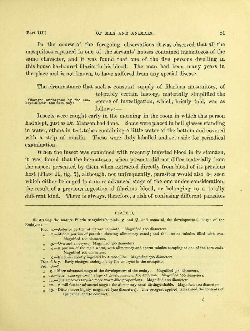 In the course of the foregoing observations it was observed that all the mosquitoes captured in one of the servants' houses contained hsematozoa of the same character, and it was found that one of the five persons dwelling in this house harboured filarise in his blood. The man had been many years in the place and is not known to have suffered from any special disease. The circumstance that such a constant supply of filarious mosquitoes, of tolerably certain history, materially simplified the bryo-Xri*-°thfI?ft^da^:*^^ coursc of Investigation, which, briefly told, was as follows :— Insects were caught early in the morning in the room in which this person had slept, just as Dr. Manson had done. Some were placed in bell glasses standing in water, others in test-tubes containing a little water at the bottom and covered with a strip of muslin. These were duly labelled and set aside for periodical examination. When the insect was examined with recently ingested blood in its stomach, it was found that the hgematozoa, when present, did not differ materially from the aspect presented by them when extracted directly from blood of its previous host (Plate II, fig. 5), although, not unfrequently, parasites would also be seen which either belonged to a more advanced stage of the one under consideration, the result of a previous ingestion of filarious blood, or belonging to a totally different kind. There is always, therefore, a risk of confusing different parasites PLATE II, Illustrating the mature Filaria sanguinis-hominis, $ and and some of the developmental stages of the Embryos :— Fig. I.—Anterior portion of mature helminth. Magnified lOO diameters. 2. —Middle portion of parasite shewing alimentary canal; and the uterine tubules filled with ova. Magnified lOO diameters. 3. —Ova and embryos. Magnified 300 diameters. 4. —A portion of the male worm, with alimentary and sperm tubules escaping at one of the torn ends. Magnified 100 diameters. ,, 5.—Embryo recently ingested by a mosquito. Magnified 300 diameters. Figs. 6 & 7.—Early changes undergone by the embryos in the mosquito. Fig. 8.—? ,, 9.—More advanced stage of the development of the embryo. Magnified 300 diameters. J, 10.—The ' sausage-form' stage of development of the embryos. Magnified 300 diameters. 11. —The embryos acquire more worm-like proportions. Magnified 100 diameters. 12. —A still further advanced stage : the alimentary canal distinguishable. Magnified 100 diameters. „ 13.—Ditto : more highly magnified (300 diameters). The re-agent applied had caused the contents of the caudal end to contract.