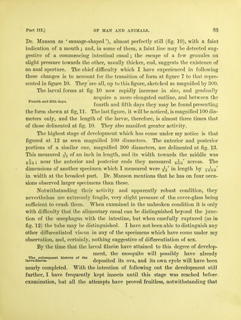 Dr. Manson as 'sausage-shaped'), almost perfectly still (fig. 10), with a faint indication of a mouth; and, in some of them, a faint line may be detected sug- gestive of a commencing intestinal canal; the escape of a few granules on sKght pressure towards the other, usually thicker, end, suggests the existence of an anal aperture. The chief difficulty which I have experienced in following these changes is to account for the transition of form at figure 7 to that repre- sented in figure 10. They are all, up to this figure, sketched as magnified by 300. The larval forms at fig. 10 now rapidly increase in size, and gradually acquire a more elongated outline, and between the fourth and fifth days they may be found presenting the form shewn at fig, 11. The last figure, it will be noticed, is magnified 100 dia- meters only, and the length of the larvse, therefore, is almost three times that of those delineated at fig. 10. They also manifest greater activity. The highest stage of development which has come under my notice is that figured at 12 as seen magnified 100 diameters. The anterior and posterior portions of a similar one, magnified 300 diameters, are delineated at fig. 13. This measured 3-3- of an inch in length, and its width towards the middle was near the anterior and posterior ends they measured -g-g^ across. The dimensions of another specimen which I measured were -j^ in length by ywoo in width at the broadest part. Dr. Manson mentions that he has on four occa- sions observed larger specimens than these. Notwithstanding their activity and apparently robust condition, they nevertheless are extremely fragile, very slight pressure of the cover-glass being sufficient to crush them. When examined in the unbroken condition it is only with difficulty that the alimentary canal can be distinguished beyond the junc- tion of the oesophagus with the intestine, but when carefully ruptured (as in fig. 12) the tube may be distinguished. I have not been able to distinguish any other differentiated viscus in any of the specimens which have come under my observation, and, certainly, nothing suggestive of differentiation of sex. By the time that the larval filarise have attained to this degree of develop- ment, the mosquito will possibly have already The subsequent history of the .j-i-j i -i i -ni i larva-fiiariae. dcpositcd its ova, and its owu cyclc Will havc been nearly completed. With the intention of following out the development still further, I have frequently kept insects until this stage was reached before examination, but all the attempts have proved fruitless, notwithstanding that