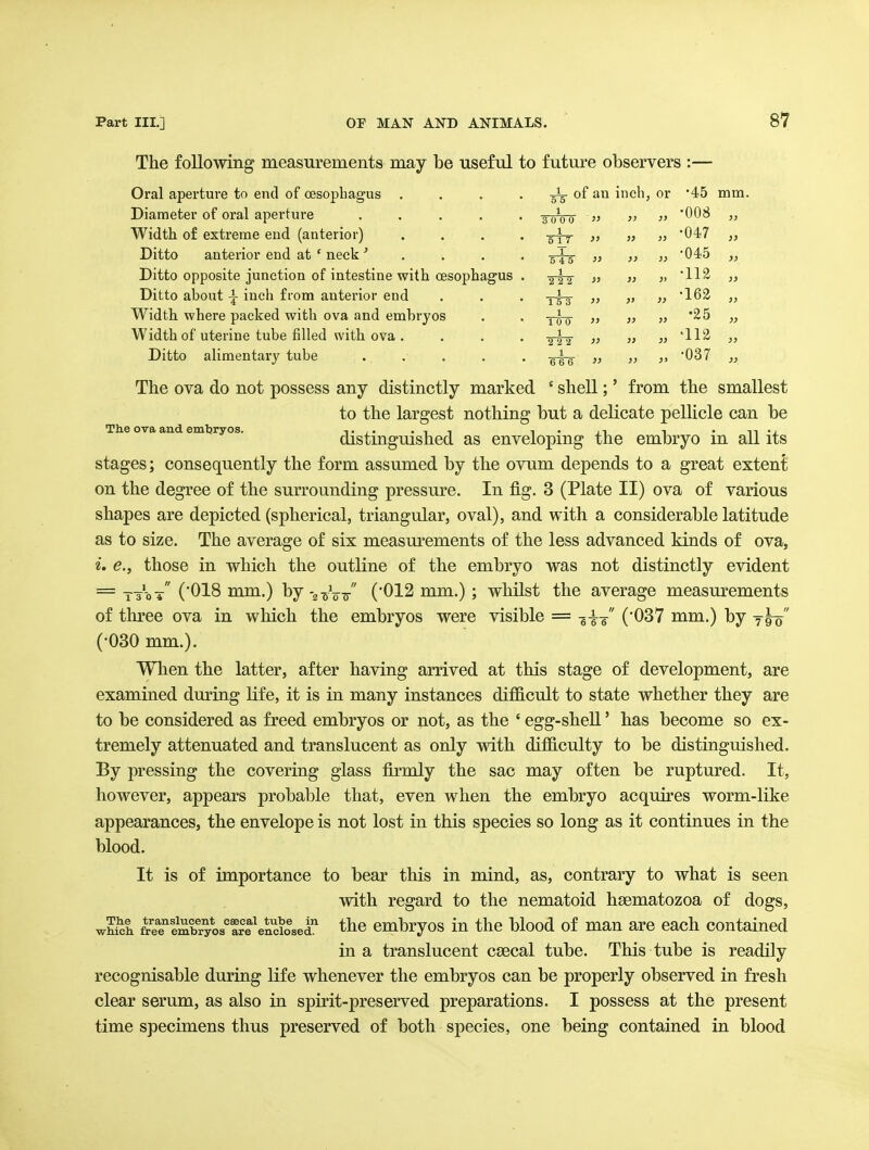 The following measurements may be useful to future observers :— Oral aperture to end of oesophagus .... inch, or •45 mm. Diameter of oral aperture ..... 1 3 0 0 0 1> }j i> •008 „ Width of extreme end (anterior) .... 1 5 1 7 }} )} 1) •047 „ Ditto anterior end at ' neck' . . . . 1 11 )> )} •045 „ Ditto opposite junction of intestine with oesophagus . 1 TT? }} }} » •112 „ Ditto about i inch from anterior end 1 15 3 )} }> i> •162 „ Width where packed with ova and embryos 1 10 0 )) }} )j •25 „ Width of uterine tube filled with ova .... 1 2 2 2 }> }> }} •112 „ Ditto alimentary tube 1 6 6 6 » >> )> •037 „ The ova do not possess any distinctly marked ' shell;' from the smallest to the largest nothing but a delicate pellicle can be The ova and embryos. t,. .it i • n i • n-j distmgmshed as enveloping the embryo m all its stages; consequently the form assumed by the ovum depends to a great extent on the degree of the surrounding pressm^e. In fig. 3 (Plate II) ova of various shapes are depicted (spherical, triangular, oval), and with a considerable latitude as to size. The average of six measm'ements of the less advanced kinds of ova, i. e., those in which the outline of the embryo was not distinctly evident = ttot ('018 mm.) by-goVTr (012 mm.) ; whilst the average measurements of three ova in which the embryos were visible = -g^-^ ('037 mm.) by ^ho (•030 mm.). When the latter, after having arrived at this stage of development, are examined during life, it is in many instances difficult to state whether they are to be considered as freed embryos or not, as the ' egg-shell' has become so ex- tremely attenuated and translucent as only with difficulty to be distinguished. By pressing the covering glass firmly the sac may often be ruptured. It, however, appears probable that, even when the embryo acquires worm-like appearances, the envelope is not lost in this species so long as it continues in the blood. It is of importance to bear this in mind, as, contrary to what is seen with regard to the nematoid hsematozoa of dogs, whi^h &eefmh^lstrfe^^oaet the cmbryos iu the blood of man are each contained in a translucent csecal tube. This tube is readily recognisable during life whenever the embryos can be properly observed in fresh clear serum, as also in spirit-preserved preparations. I possess at the present time specimens thus preserved of both species, one being contained in blood