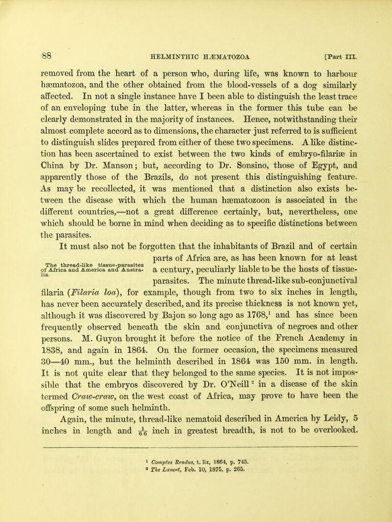 removed from the heart of a person who, during life, was known to harboiu' hsematozoa, and the other obtained from the blood-vessels of a dog similarly affected. In not a single instance have I been able to distinguish the least trace of an enveloping tube in the latter, whereas in the former this tube can be clearly demonstrated in the majority of instances. Hence, notwithstanding their almost complete accord as to dimensions, the character just referred to is sufficient to distinguish slides prepared from either of these two specimens. A like distinc- tion has been ascertained to exist between the two kinds of embryo-filarise in China by Dr. Manson; but, according to Dr. Sonsino, those of Egypt, and apparently those of the Brazils, do not present this distinguishing feature. As may be recollected, it was mentioned that a distinction also exists be- tween the disease with which the human hsematozoon is associated in the different countries,—not a great difference certainly, but, nevertheless, one which should be borne in mind when deciding as to specific distinctions between the parasites. It must also not be forgotten that the inhabitants of Brazil and of certain parts of Africa are, as has been known for at least Th.e thread-like tissue-parasites , j_i i of Africa and America and Austra- a CCUtury, peculiarly liable tO DC the JlOStS 01 tlSSUC- parasites. The minute thread-like sub-conjunctival filaria (Filaria loa), for example, though from two to six inches in length, has never been accurately described, and its precise thickness is not known yet, although it was discovered by Bajon so long ago as 1768,^ and has since been frequently observed beneath the skin and conjunctiva of negroes and other persons. M. Guyon brought it before the notice of the Prench Academy in 1838, and again in 1864. On the former occasion, the specimens measured 30—4sO mm., but the helminth described in 1864 was 150 mm. in length. It is not quite clear that they belonged to the same species. It is not impos- sible that the embryos discovered by Dr. O'Neill^ in a disease of the skin termed Craw-craw, on the west coast of Africa, may prove to have been the offspring of some such helminth. Again, the minute, thread-like nematoid described in America by Leidy, 5 inches in length and ^ inch in greatest breadth, is not to be overlooked. 1 Comptes Uendns, t. lix, 1864, p. 745. » The Lancet, Feb. 10, 1875, p. 265.