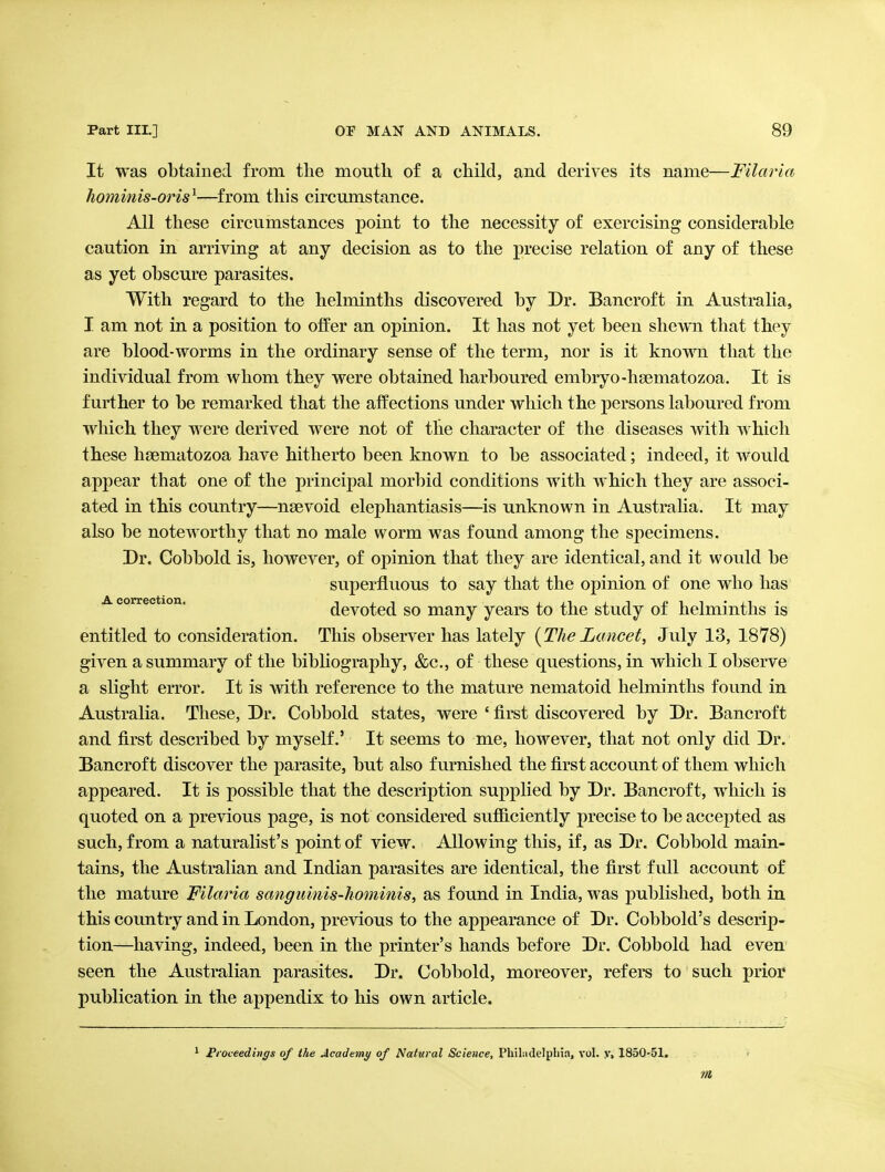 It was obtained from the mouth of a child, and derives its name—Filaria hominis-oris^—^from this circumstance. All these circumstances point to the necessity of exercising considerable caution in arriving at any decision as to the precise relation of any of these as yet obscure parasites. With regard to the helminths discovered by Dr. Bancroft in Australia, I am not in a position to offer an opinion. It has not yet been shewn that they are blood-worms in the ordinary sense of the term, nor is it known that the individual from whom they were obtained harboured embryo-hsematozoa. It is further to be remarked that the affections under which the persons laboured from wliich they were derived were not of the character of the diseases with which these haematozoa have hitherto been known to be associated; indeed, it would appear that one of the principal morbid conditions with which they are associ- ated in this country—nsevoid elephantiasis—is unknown in Austraha. It may also be noteworthy that no male worm was found among the specimens. Dr. Cobbold is, however, of opinion that they are identical, and it would be superfluous to say that the opinion of one who has A correction. dcvotcd SO many years to the study of helminths is entitled to consideration. This observer has lately {TheLancet, July 13, 1878) given a summary of the bibliography, &c., of these questions, in which I observe a slight error. It is vvdth reference to the mature nematoid helminths found in Australia. These, Dr. Cobbold states, were ' first discovered by Dr. Bancroft and first described by myself.' It seems to me, however, that not only did Dr. Bancroft discover the parasite, but also furnished the first account of them which appeared. It is possible that the description supplied by Dr. Bancroft, which is quoted on a previous page, is not considered sufficiently precise to be accepted as such, from a naturalist's point of view. Allowing this, if, as Dr. Cobbold main- tains, the Australian and Indian parasites are identical, the first full account of the mature Filaria sangimiis-kominis, as found in India, was published, both in this country and in London, previous to the appearance of Dr. Cobbold's descrip- tion—having, indeed, been in the printer's hands before Dr. Cobbold had even seen the Australian parasites. Dr. Cobl)old, moreover, refers to such prior publication in the appendix to his own article. ^ Froceedings of the Academt) of Natural Science, PhiLidelpliia, vol. y, 1850-51. m