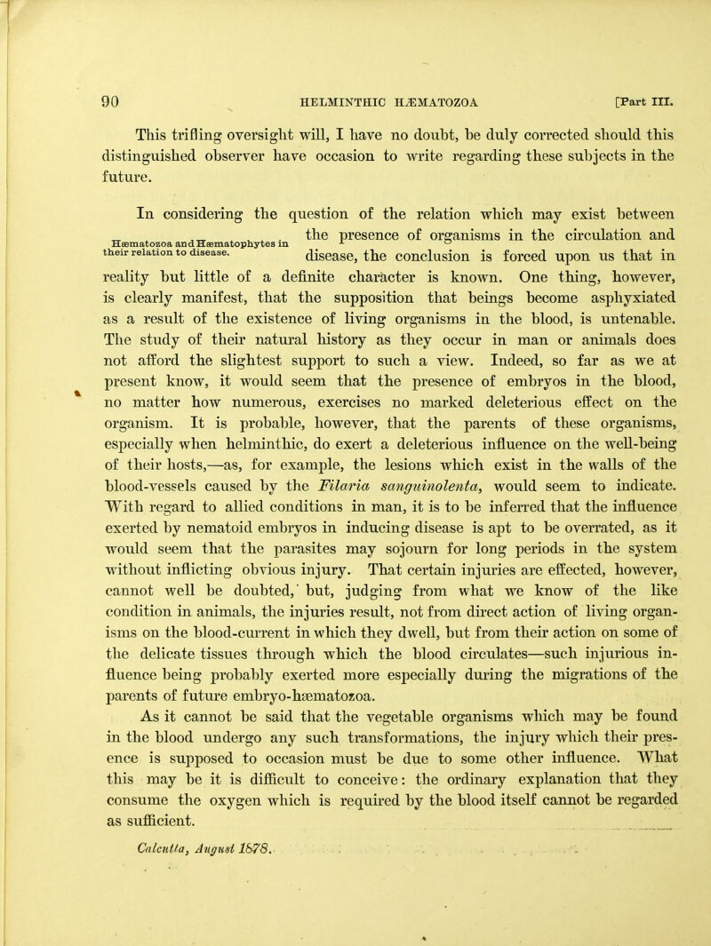 This trifling oversight will, I have no doubt, be duly corrected should this distinguished observer have occasion to write regarding these subjects in the future. In considering the question of the relation which may exist between ,„ the presence of organisms in the circulation and Hsematozoa andHsematophytes in ^ their relation to disease. discasc, the conclusiou is forccd upou US that in reality but little of a definite character is known. One thing, however, is clearly manifest, that the supposition that beings become asphyxiated as a result of the existence of living organisms in the blood, is untenable. The study of their natural history as they occur in man or animals does not afford the slightest support to such a view. Indeed, so far as we at present know, it would seem that the presence of embryos in the blood, no matter how numerous, exercises no marked deleterious effect on the organism. It is probable, however, that the parents of these organisms, especially when helminthic, do exert a deleterious influence on the well-being of their hosts,—as, for example, the lesions which exist in the walls of the blood-vessels caused by the Filaria sanguinolenta, would seem to indicate. With regard to allied conditions in man, it is to be inferred that the influence exerted by nematoid embryos in inducing disease is apt to be overrated, as it would seem that the parasites may sojourn for long periods in the system without inflicting obvious injury. That certain injuries are effected, however, cannot well be doubted,' but, judging from what we know of the like condition in animals, the injuries result, not from direct action of living organ- isms on the blood-current in which they dwell, but from their action on some of the delicate tissues through which the blood circulates—such injurious in- fluence being probably exerted more especially during the migrations of the parents of future embryo-haematoxoa. As it cannot be said that the vegetable organisms which may be found in the blood undergo any such transformations, the injury which their pres- ence is supposed to occasion must be due to some other influence. What this may be it is difficult to conceive: the ordinary explanation that they consume the oxygen which is required by the blood itself cannot be regarded as sufiicient. CalcnUa, Atigtist 1878.