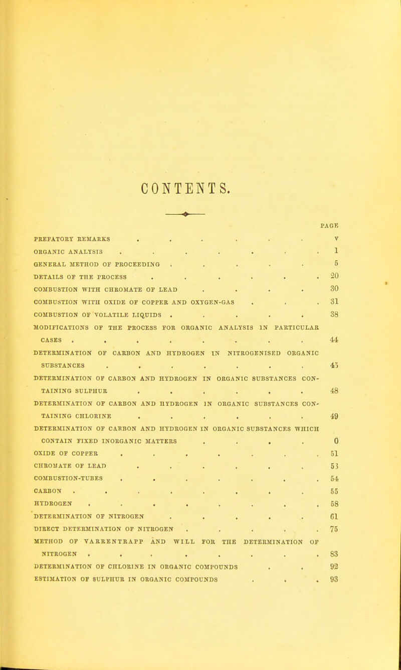 CONTENTS. PAGE PREFATOET EEMAKKS ... . . . V OEGANIC ANA11SI3 . . . . . . . 1 OENEKAL METHOD OF PROCEEDING ..... 5 DETAILS OP THE PROCESS . . . . . .20 COMBUSTION WITH CHHOMATE OP LEAD .... 30 COMBUSTION WITH OXIDE OP COPPER AND OXTGEN-GAS . . .31 COMBUSTION OF VOLATILE LIQUIDS ..... 38 MODIFICATIONS OF THE PROCESS FOR ORGANIC ANALYSIS IN PARTICULAR CASES ........ ii DETERMINATION OF CARBON AND HYDROGEN IN NITEOGENISED ORGANIC SUBSTANCES ....... 45 DETERMINATION OF CARBON AND HYDROGEN IN ORGANIC SUBSTANCES CON- TAINING SULPHUR ...... 48 DETERMINATION OF CARBON AND HYDROGEN IN ORGANIC SUBSTANCES CON- TAINING CHLORINE ...... 49 DETERMINATION OP CARBON AND HYDROGEN IN ORGANIC SUBSTANCES WHICH CONTAIN FIXED INORGANIC MATTERS . . . . 0 OXIDE OP COPPER . . . . . . .51 CIIROMATE OF LEAD ...... 53 COMBUSTION-TUBES . . . . . . .64 CARBON ........ 65 HYDROGEN . . . . . . . .58 DETERMINATION OP NITROGEN ..... 61 DIRECT DETERMINATION OP NITROGEN . . . . .75 METHOD OF VARRENTRAPP AND WILL FOR THE DETERMINATION OP NITROGEN ... . . . . .83 DETERMINATION OP CHLOBINE IN ORGANIC COMPOUNDS . . 92 ESTIMATION OP SULPHUR IN ORGANIC COMPOUNDS . . .93