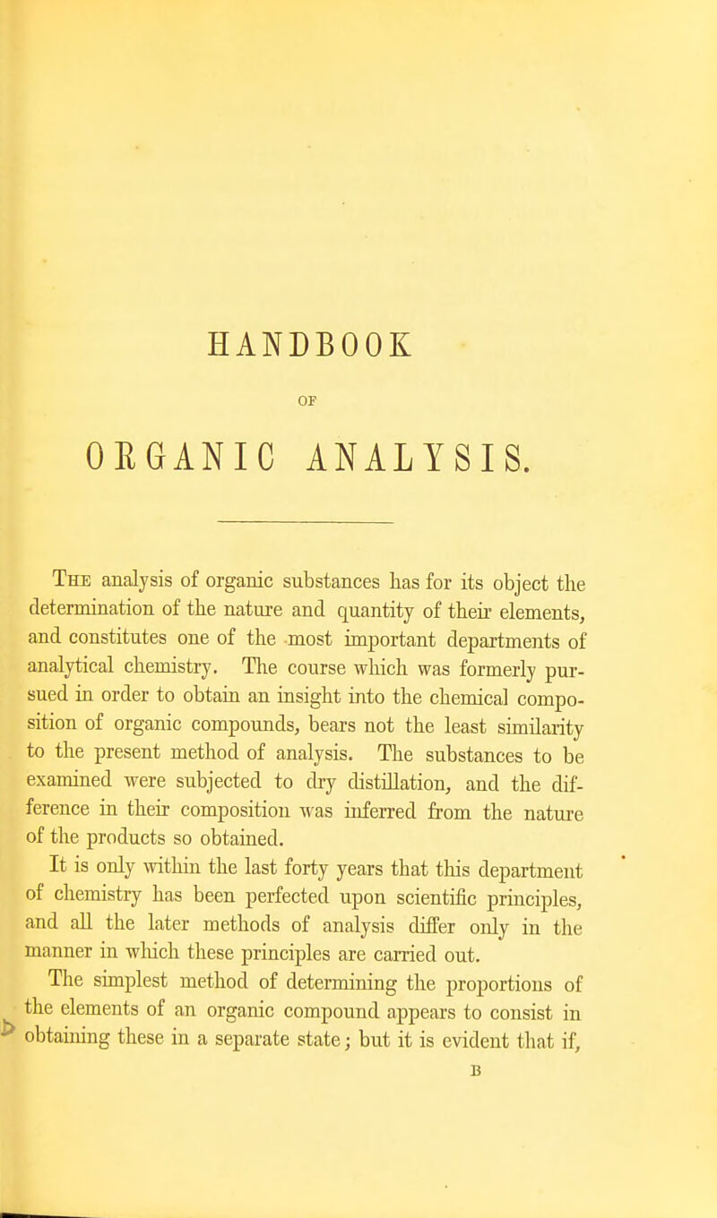 OP ORGANIC ANALYSIS. The analysis of organic substances lias for its object the determination of tke nature and quantity of their elements, and constitutes one of the most important departments of analytical chemistry. The course which was formerly pur- sued in order to obtain an insight into the chemical compo- sition of organic compounds, bears not the least similarity to the present method of analysis. The substances to be examined were subjected to dry distillation, and the dif- ference ia their composition was inferred from the nature of the products so obtained. It is only withia the last forty years that this department of chemistry has been perfected upon scientific principles, and all the later methods of analysis differ only in the manner in wliich these principles are carried out. The simplest method of determining the proportions of the elements of an organic compound appears to consist in obtauiing these in a separate state; but it is evident that if, B