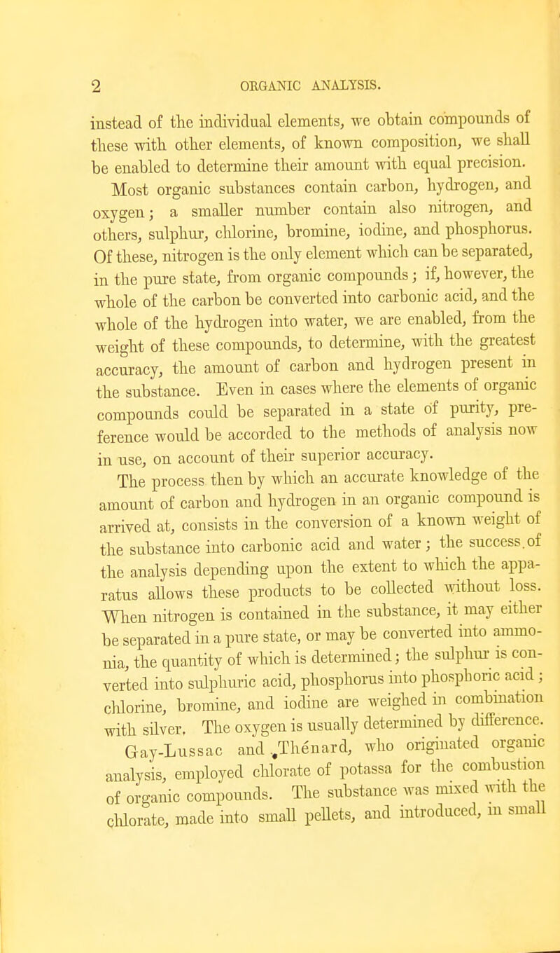 instead of the individual elements, we obtain compounds of these with other elements, of known composition, we shall be enabled to determine their amount with equal precision. Most organic substances contain carbon, hydrogen, and oxygen; a smaller number contain also nitrogen, and others, sulphur, chlorine, bromine, iodine, and phosphorus. Of these, nitrogen is the only element which can be separated, in the pure state, from organic compounds; if, however, the whole of the carbon be converted into carbonic acid, and the whole of the hydrogen into water, we are enabled, from the weight of these compounds, to determine, with the greatest accuracy, the amount of carbon and hydrogen present iu the substance. Even in cases where the elements of organic compounds could be separated in a state of purity, pre- ference would be accorded to the methods of analysis now in use, on account of their superior accuracy. The process then by which an accurate knowledge of the amount of carbon and hydrogen in an organic compound is arrived at, consists in the conversion of a known weight of the substance into carbonic acid and water; the success.of the analysis depending upon the extent to which the appa- ratus aUows these products to be collected without loss. When nitrogen is contained in the substance, it may either be separated in a pure state, or may be converted into ammo- nia, the quantity of which is determined; the sulphui- is con- verted into snlphuric acid, phosphorus into phosphoric acid; chlorine, bromine, and iodine are weighed in combmation with silver. The oxygen is usually determined by difference. Gay-Lussac and ..Thenard, who originated orgamc analysis, employed chlorate of potassa for the combustion of organic compounds. The substance was mixed mth the clilorate, made into smaH pellets, and introduced, m sma,ll