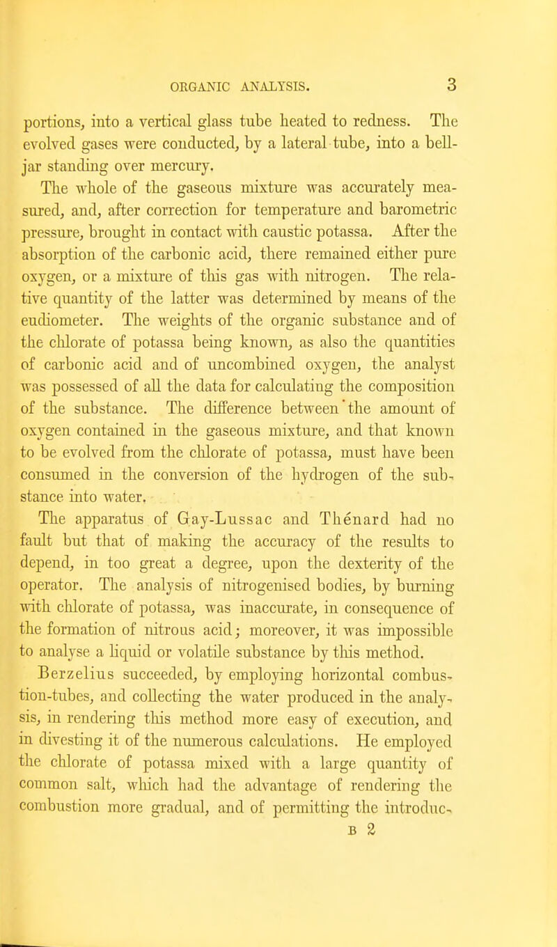 portions, into a vertical glass tube heated to redness. The evolved gases were conducted, by a lateral tube, into a bell- jar standing over mercury. The whole of the gaseous mixture was accm-ately mea- sured, and, after correction for temperature and barometric pressure, brought in contact with caustic potassa. After the absorption of the carbonic acid, there remained either pure oxygen, or a mixture of this gas with nitrogen. The rela- tive quantity of the latter was determined by means of the eudiometer. The weights of the organic substance and of the chlorate of potassa being known, as also the quantities of carbonic acid and of uncombined oxygen, the analyst was possessed of all the data for calculating the composition of the substance. The difference between the amount of oxygen contained in the gaseous mixture, and that known to be evolved from the chlorate of potassa, must have been consumed in the conversion of the hydrogen of the sub- stance into water. The apparatus of Gay-Lussac and Thenard had no fault but that of making the accuracy of the results to depend, in too great a degree, upon the dexterity of the operator. The analysis of nitrogenised bodies, by burning with clilorate of potassa, was inaccurate, in consequence of the formation of nitrous acid; moreover, it was impossible to analyse a hquid or volatile substance by tliis method. Berzelius succeeded, by employing horizontal combus- tion-tubes, and collecting the water produced in the analy- sis, in rendering this method more easy of execution, and in divesting it of the numerous calculations. He employed the chlorate of potassa mixed with a large quantity of common salt, which had the advantage of rendering the combustion more gradual, and of permitting the introduce B 2