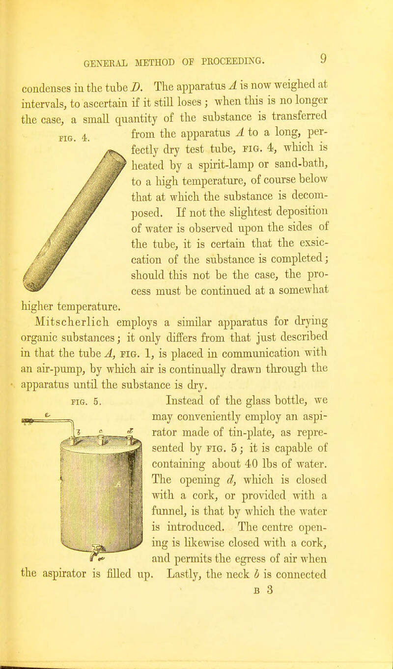 riG. 4. condenses in the tube B. The apparatus A is now weighed at intervals, to ascertain if it still loses ; when tliis is no longer the case, a small quantity of the substance is transferred from the apparatus ^ to a long, per- fectly di-y test tube, pig. 4, which is heated by a spirit-lamp or sand-bath, to a high temperature, of course below that at which the substance is decom- posed. If not the slightest deposition of water is observed upon the sides of the tube, it is certain that the exsic- cation of the substance is completed; should this not be the case, the pro- cess must be continued at a somewhat higher temperature. Mitscherlich employs a similar apparatus for drying organic substances; it only differs from that just described ia that the tube A, pig. 1, is placed in communication with an air-pump, by which air is continually drawn through the apparatus until the substance is dry. FIG. 5. Instead of the glass bottle, we may conveniently employ an aspi- rator made of tin-plate, as repre- sented by PIG. 5 j it is capable of containing about 40 lbs of water. The opening d, wliich is closed with a cork, or provided with a funnel, is that by which the water is introduced. The centre open- ing is likewise closed with a cork, and permits the egress of air when the aspirator is filled up. Lastly, the neck b is connected