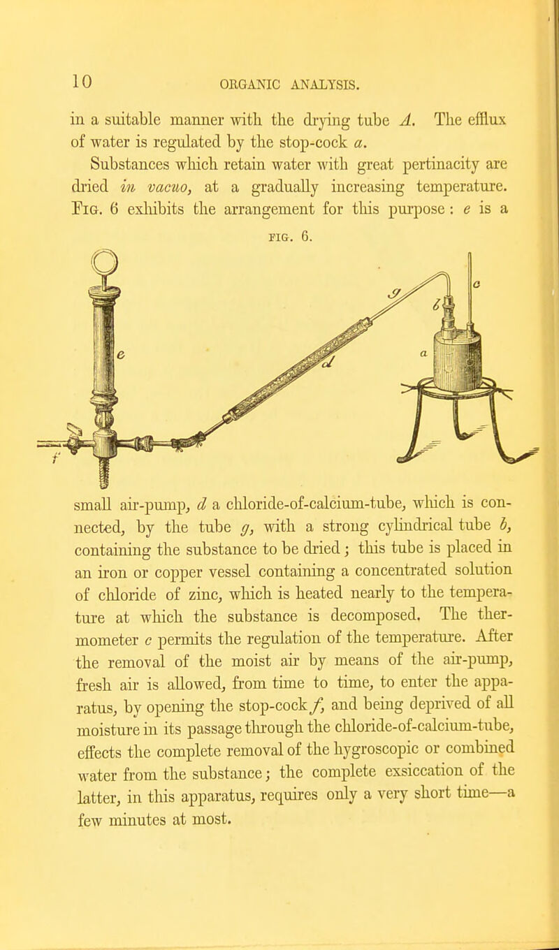 in a suitable maimer with the drying tube A. The efflux of water is regulated by the stop-cock a. Substances which retain water with great pertinacity are dried in vacuo, at a gradually increasiag temperature. Tig. 6 exliibits the arrangement for this pm'pose: e is a smaU air-pump, d a chloride-of-calcium-tube, wMch is con- nected, by the tube g, with a strong cylindrical tube b, containing the substance to be dried; this tube is placed in an iron or copper vessel containing a concentrated solution of chloride of zinc, which is heated nearly to the tempera- ture at which the substance is decomposed. The ther- mometer c permits the regulation of the temperature. After the removal of the moist air by means of the air-pump, fresh air is allowed, from time to time, to enter the appa- ratus, by opening the stop-cock/, and being deprived of all moisture in its passage tlu'ough the chloride-of-calcium-tube, effects the complete removal of the hygroscopic or combiaed water from the substance; the complete exsiccation of the latter, in this apparatus, requires only a very short time—a few minutes at most.