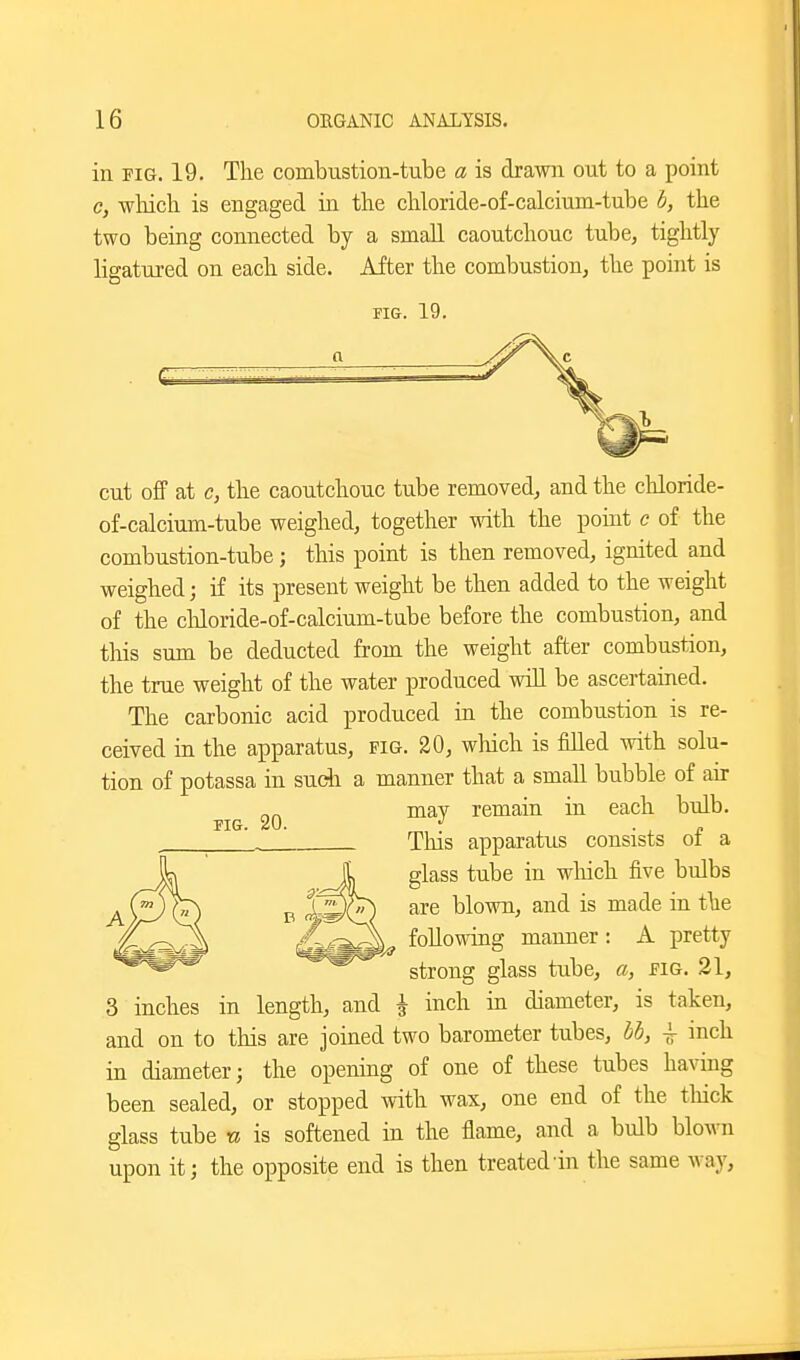 in PIG. 19. The combustion-tube a is drawn out to a point c, which is engaged in the chloride-of-calcium-tube b, the two being connected by a small caoutchouc tube, tightly ligatured on each side. After the combustion, the point is FIG. 19. cut off at c, the caoutchouc tube removed, and the chloride- of-calcium-tube weighed, together with the point c of the combustion-tube; this point is then removed, ignited and weighed; if its present weight be then added to the weight of the chloride-of-calcium-tube before the combustion, and this sum be deducted from the weight after combustion, the true weight of the water produced will be ascertained. The carbonic acid produced in the combustion is re- ceived in the apparatus, fig. 20, wliich is Med with solu- tion of potassa in sudi a manner that a small bubble of air may remain in each bulb. TIG. 20. ■ ^ a This apparatus consists oi a glass tube in which five bulbs are blown, and is made in the following manner : A pretty strong glass tube, a, jpig. 21, 3 inches in length, and \ inch in diameter, is taken, and on to this are joined two barometer tubes, hb, \ inch in diameter; the opening of one of these tubes ha\aug been sealed, or stopped with wax, one end of the tliick glass tube n is softened in the flame, and a bulb blown upon it; the opposite end is then treated'in the same way,