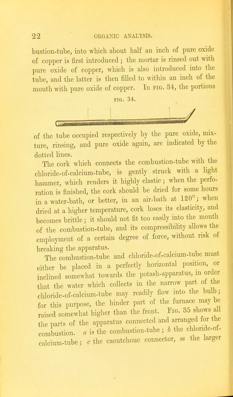 bustion-tube, into wbicli about half an incli of pure oxide of copper is first introduced ; the mortar is rinsed out with pure oxide of copper, which is also introduced into the tube, and the latter is then filled to within an inch of the mouth with pure oxide of copper. In fig. 34, the portions FIG. 34. of the tube occupied respectively by the pure oxide, mix- tui-e, rinsing, and pure oxide again, are indicated by the dotted lines. The cork wliich connects the combustion-tube with the chloride-of-calcium-tube, is gently struck with a Hght hammer, which renders it liighly elastic; when the perfo- ration is finished, the cork should be dried for some hours in a water-bath, or better, in an air-bath at 120°; when dried at a higher temperature, cork loses its elasticity, and becomes brittle; it should not fit too easily into the mouth of the combustion-tube, and its compressibility allows the employment of a certain degree of force, without risk of breaking the apparatus. The combustion-tube and chloride-of-calcium-tabe must either be placed in a perfectly horizontal position, or inclined somewhat towards the potash-apparatus, m order that the water which collects in the narrow part of the cliloride-of-calcium-tube may readily flow mto the bulb; for this purpose, the liinder part of the furnace may be raised somewhat liigher than the front. Fia. 35 shows all the parts of the apparatus connected and arranged for the combustion, a is the combustion-tube ; b the clilonde-of- calcium-tube; c the caoutchouc connector, m the larger