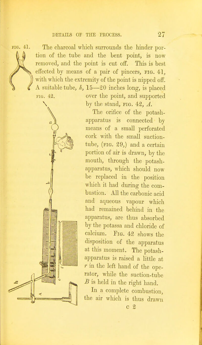 FIG. 41, The charcoal wliich surroimcls the hinder por- tion of the tube and the Lent point, is now removed, and the point is cut off. This is best effected by means of a pair of pincers, pig. 41, I with which the extremity of the point is nipped ofP. A suitable tube, h, 15—20 inches long, is placed over the point, and supported by the stand, pig. 42, A. The orifice of the potash- apparatus is connected by means of a small j)erforated cork with the small suction- tube, (fig. 29,) and a certain portion of air is drawn, by the mouth, through the potash- apparatus, which should now be replaced in the position which it had during the com- bustion. All the carbonic acid and aqueous vapour which had remained behind in the apparatus, are thus absorbed by the potassa and chloride of calcium. Fig. 42 shows the disposition of the apparatus at tliis moment. Tlie potash- apparatus is raised a little at r in the left hand of the ope- rator, while the suction-tube B is held in the right hand. In a complete combustion, the air wliich is thus drawn