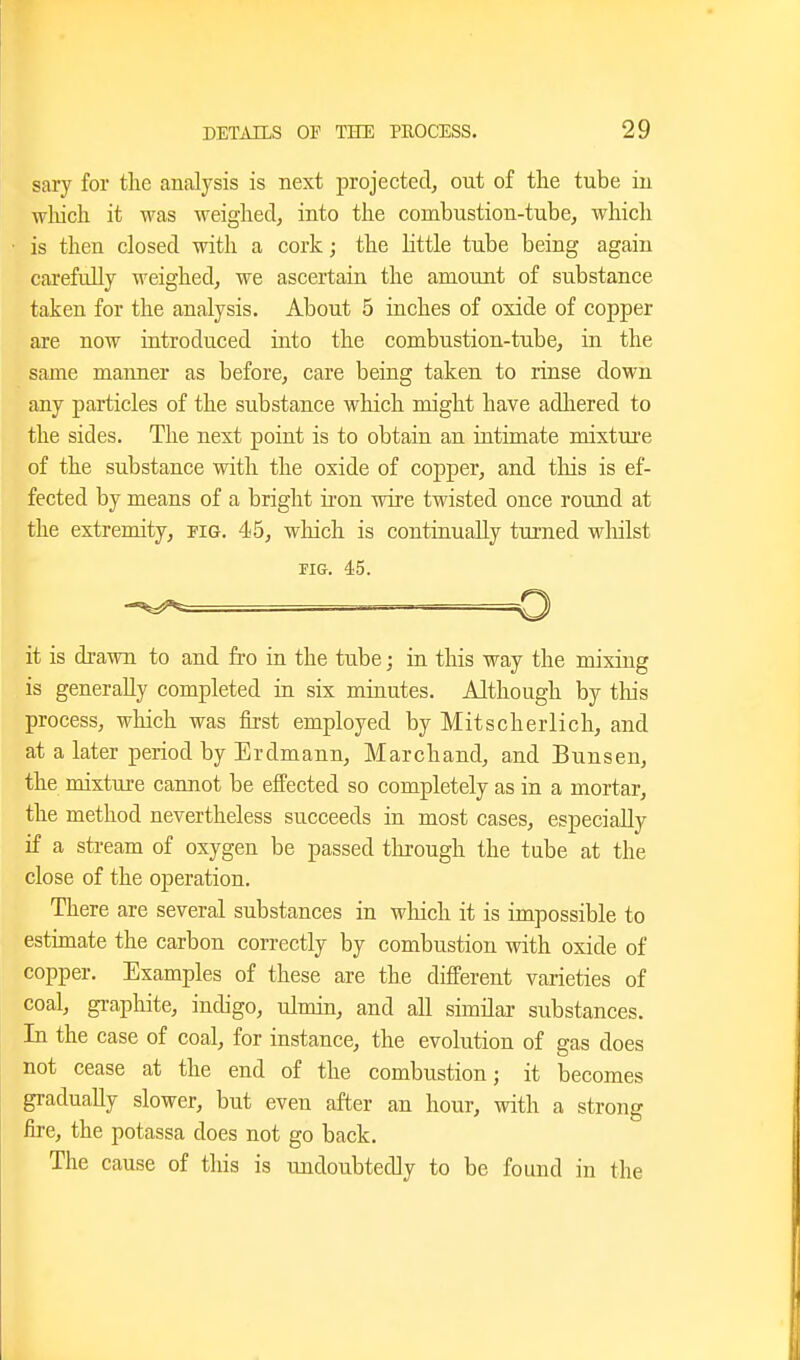 sary for the analysis is next projected, out of the tube iu wliich it was weighed, into the combustion-tube, which is then closed with a cork; the httle tube being again carefully weighed, we ascertain the amount of substance taken for the analysis. About 5 inches of oxide of copper are now introduced into the combustion-tube, in the same manner as before, care being taken to rinse down any particles of the substance which might have adhered to the sides. The next point is to obtain an intimate mixture of the substance with the oxide of copper, and this is ef- fected by means of a bright ii-on wire twisted once round at the extremity, pig. 45, which is continually turned wliilst FIG. 45. o it is drawn to and fi-o in the tube; in this way the mixing is generally completed in six minutes. Although by this process, which was iirst employed by Mitscherlich, and at a later period by Erdmann, Marchand, and Bunsen, the mixture cannot be effected so completely as in a mortar, the method nevertheless succeeds in most cases, especially if a stream of oxygen be passed through the tube at the close of the operation. There are several substances in which it is impossible to estunate the carbon correctly by combustion with oxide of copper. Examples of these are the different varieties of coal, gi-aphite, indigo, ulmin, and all similar substances. In the case of coal, for instance, the evolution of gas does not cease at the end of the combustion; it becomes gradually slower, but even after an hour, with a strong fire, the potassa does not go back. The cause of this is undoubtedly to be found in the