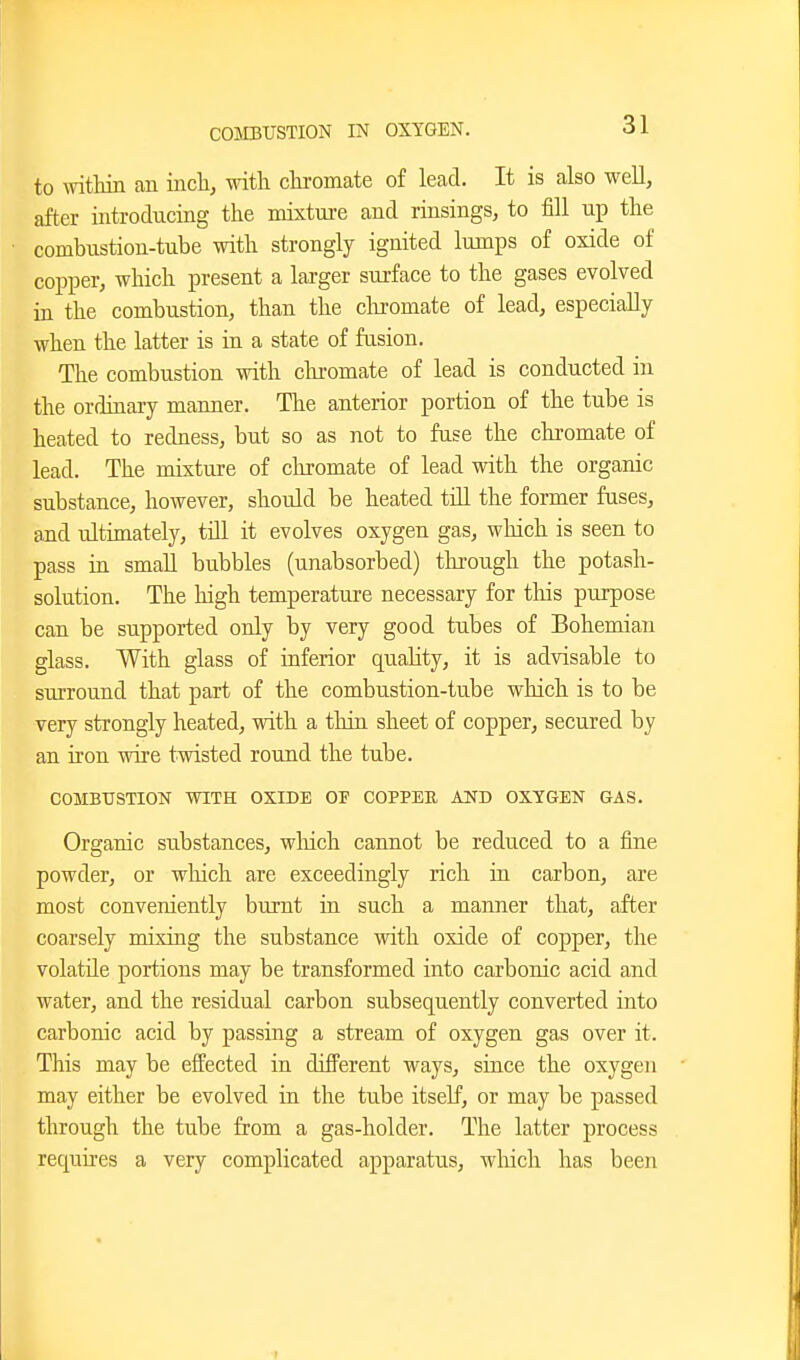 to mthin an inch, with chromate of lead. It is also weE, after introducing the mixture and rinsings, to fill up the combustion-tube with strongly ignited lumps of oxide of copper, which present a larger surface to the gases evolved in the combustion, than the clii-omate of lead, especially when the latter is in a state of fusion. The combustion with chromate of lead is conducted in the ordinary maimer. The anterior portion of the tube is heated to redness, but so as not to fuse the chromate of lead. The mixture of cliromate of lead with the organic substance, however, should be heated tiU the former fuses, and ultimately, till it evolves oxygen gas, which is seen to pass in small bubbles (unabsorbed) through the potash- solution. The high temperature necessary for tliis purpose can be supported only by very good tubes of Bohemian glass. With glass of inferior quality, it is advisable to surround that part of the combustion-tube which is to be very strongly heated, with a tliin sheet of copper, secured by an iron wire twisted round the tube. COMBUSTION WITH OXIDE OF COPPEE AND OX.YGEN GAS. Organic substances, wliich cannot be reduced to a fine powder, or wliicli are exceedingly rich in carbon, are most conveniently burnt ia such a manner that, after coarsely mixing the substance with oxide of copper, the volatile portions may be transformed into carbonic acid and water, and the residual carbon subsequently converted into carbonic acid by passing a stream of oxygen gas over it. This may be effected in different ways, since the oxygen may either be evolved in the tube itself, or may be passed through the tube from a gas-holder. The latter process requires a very complicated apparatus, which has beeii