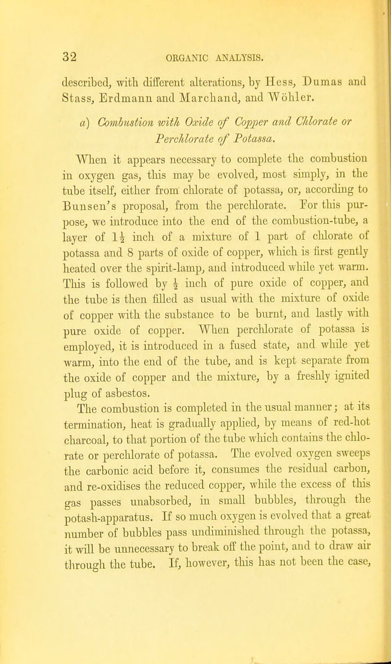 described, with different alterations, by Hess, Dumas and Stass, Erdmann and Marchand, and Wohler. a) Combustion with Oxide of Copper and Chlorate or Perchlorate of Potassa. When it appears necessary to complete the combustion in oxygen gas, this may be evolved, most simply, in the tube itself, either from' clilorate of potassa, or, according to Bunsen's proposal, fi'om the percldorate. Por this pui-- pose, we introduce into the end of the combustion-tube, a layer of 1^ inch of a mixture of 1 part of chlorate of potassa and 8 parts of oxide of copper, which is first gently heated over the spirit-lamp, and introduced while yet warm. Tliis is followed by \ inch of pure oxide of copper, and the tube is then filled as usual with the mixture of oxide of copper with the substance to be bui-nt, and lastly with pure oxide of copper. When perchlorate of potassa is employed, it is introduced in a fused state, and wliile yet warm, into the end of the tube, and is kept separate fi-om the oxide of copper and the mixture, by a freshly ignited plug of asbestos. The combustion is completed in the usual manner; at its termination, heat is gradually apphed, by means of red-hot charcoal, to that portion of the tube which contains the chlo- rate or perchlorate of potassa. The evolved oxygen sweeps the carbonic acid before it, consimies the residual carbon, and re-oxidises the reduced copper, while the excess of this gas passes unabsorbed, in small bubbles, through the potash-apparatus. If so much oxygen is evolved that a great number of bubbles pass undiminished tlu-ough the potassa, it will be unnecessary to break off the point, and to draw air through the tube. If, however, this has not been the case,