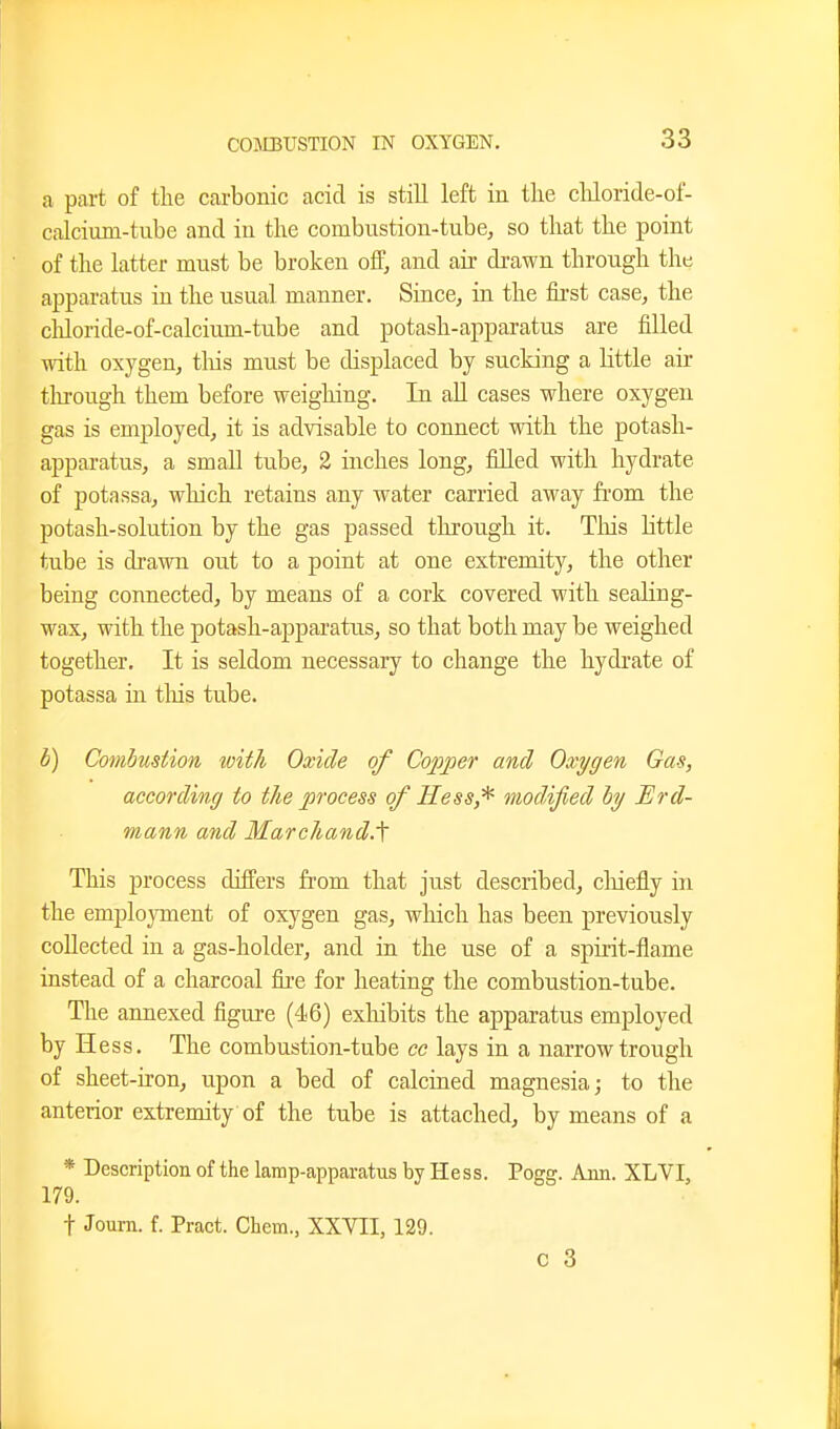 a part of the carbonic acid is still left in the chloride-of- calcium-tube and in the combustion-tube, so that the point of the latter must be broken off, and air drawn through the apparatus in the usual manner. Since, in the fii'st case, the chloride-of-calcium-tube and potash-apparatus are filled with oxygen, tliis must be displaced by sucking a little air through them before weighing. In all cases where oxygen gas is employed, it is advisable to connect with the potash- apparatus, a small tube, 2 inches long, filled with hydrate of potassa, which retains any water carried away fi'om the potash-solution by the gas passed through it. This little tube is drawn out to a point at one extremity, the other being connected, by means of a cork covered with seahng- wax, with the potash-apparatus, so that both may be weighed together. It is seldom necessary to change the hydrate of potassa in tliis tube. h) Combustion with Oxide of Copper and Oxygen Gas, according to the process of Hessmodified ly Erd- mann and Marchand.^ This process differs from that just described, cliiefly in the employment of oxygen gas, wliich has been previously collected in a gas-holder, and in the use of a spirit-flame instead of a charcoal fire for heating the combustion-tube. The annexed figure (46) exhibits the apparatus employed by Hess. The combustion-tube cc lays in a narrow trough of sheet-iron, upon a bed of calcined magnesia; to the anterior extremity of the tube is attached, by means of a * Description of the lamp-apparatus by Hess. Pogg. Ann. XLVI, 179. t Journ. f. Pract. Chem., XXVII, 129. C 3