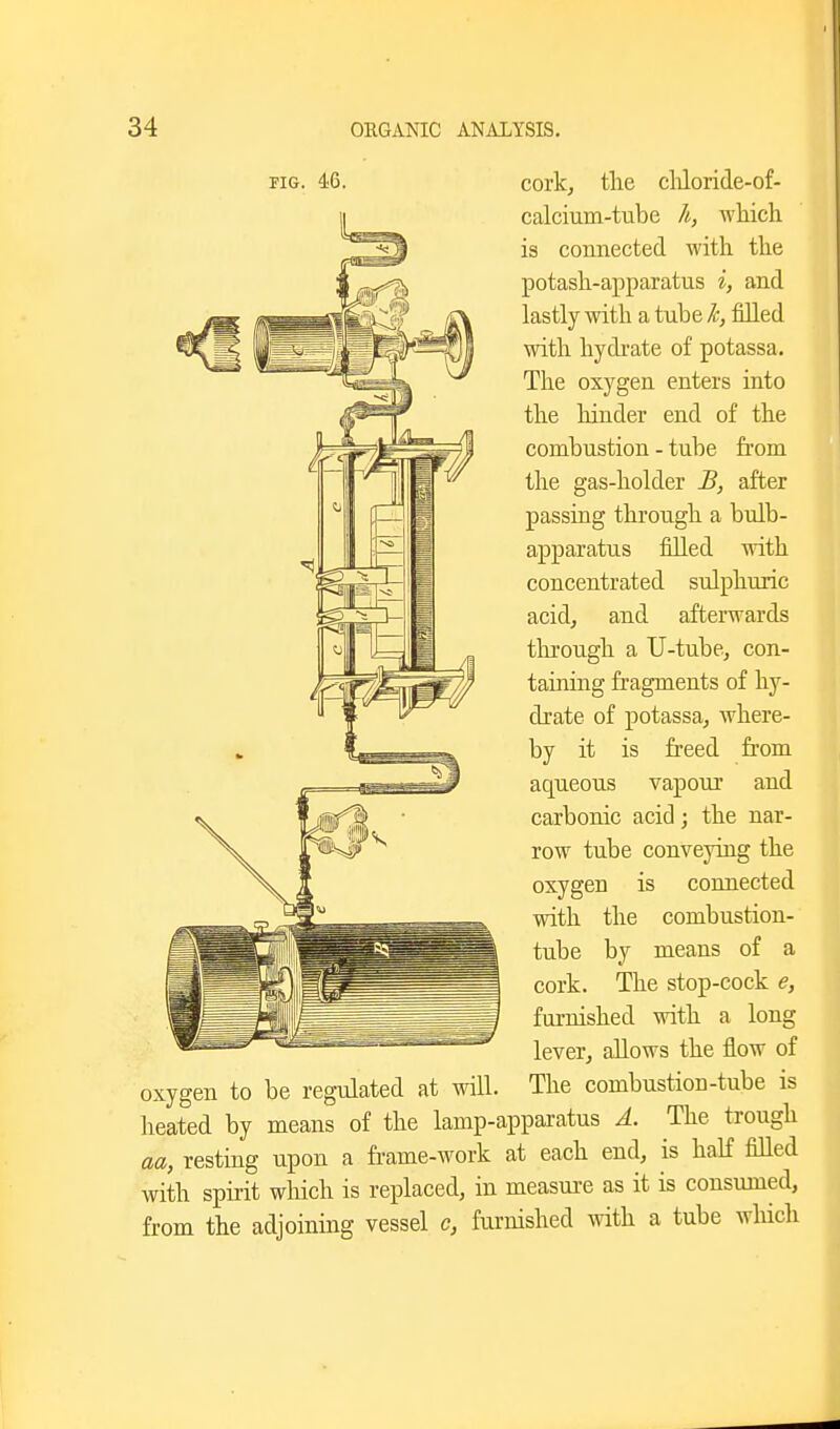 FIG. 46. cork, tlie cliloride-of- calcium-tube h, Avliich is connected with the potash-apparatus i, and lastly with a tube h, filled with hydi-ate of potassa. The oxygen enters into the hinder end of the combustion - tube from the gas-holder B, after passing through a bulb- apparatus filled with concentrated sulphuric acid, and afterwards through a U-tube, con- taining fragments of hy- drate of potassa, where- by it is freed fi'om aqueous vapour and carbonic acid; the nar- row tube conveying the oxygen is connected with the combustion- tube by means of a cork. The stop-cock e, furnished with a long lever, allows the flow of oxygen to be regulated at will. The combustion-tube is heated by means of the lamp-apparatus A. The trough aa, resting upon a frame-work at each end, is half filled with spirit which is replaced, in measure as it is consumed, from the adjoining vessel c, furnished with a tube which