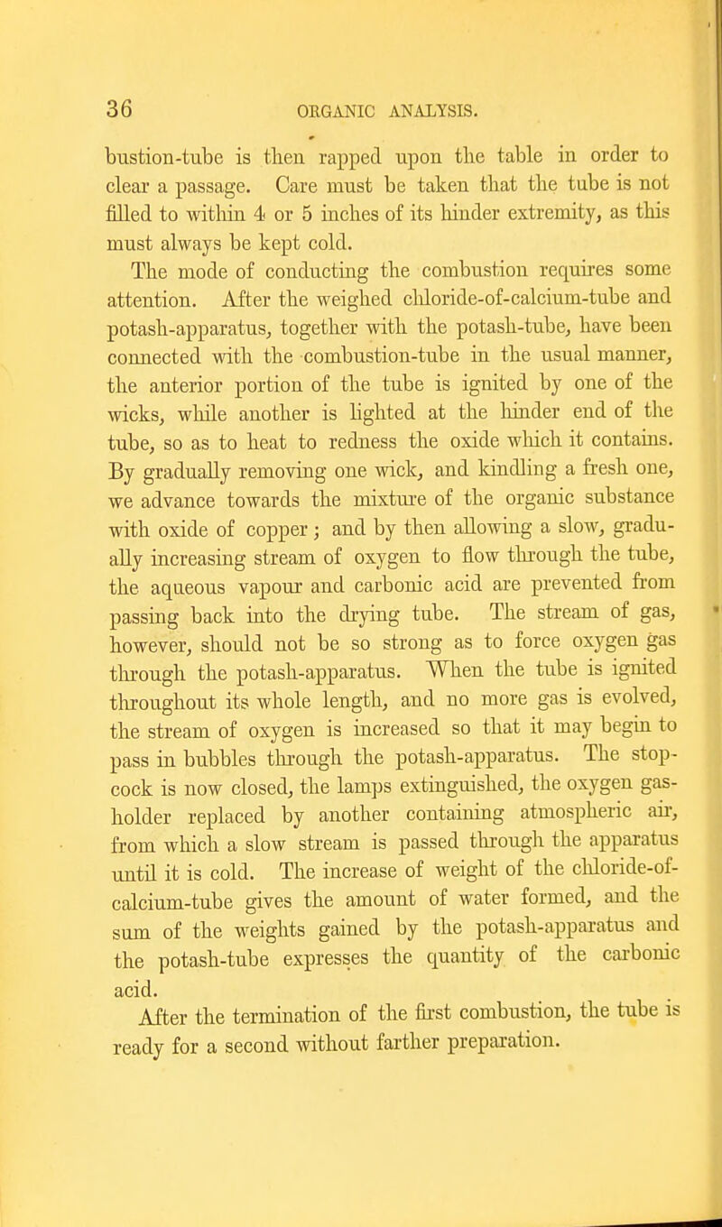 bustion-tube is tlien rapped upon the table in order to clear a passage. Care must be taken that the tube is not filled to within 4 or 5 inches of its hinder extremity, as this must always be kept cold. The mode of conducting the combustion requires some attention. After the weighed cliloride-of-calcium-tube and potash-apparatus, together with the potash-tube, have been connected with the combustion-tube in the usual manner, the anterior portion of the tube is ignited by one of the wicks, while another is hghted at the hinder end of the tube, so as to heat to redness the oxide which it contains. By gradually removing one wick, and kindling a fresh one, we advance towards the mixtme of the organic substance with oxide of copper; and by then allowing a slow, gradu- ally increasing stream of oxygen to flow through the tube, the aqueous vapour and carbonic acid are prevented from passing back into the drying tube. The stream of gas, however, should not be so strong as to force oxygen gas tln-ough the potash-apparatus. When the tube is ignited throughout its whole length, and no more gas is evolved, the stream of oxygen is increased so that it may begui to pass in bubbles through the potash-apparatus. The stop- cock is now closed, the lamps extinguished, the oxygen gas- holder replaced by another containing atmospheric aii-, from which a slow stream is passed through the apparatus until it is cold. The increase of weight of the chloride-of- calcium-tube gives the amount of water formed, and the sum of the weights gained by the potash-apparatus and the potash-tube expresses the quantity of the carbonic acid. After the termination of the fii-st combustion, the tube is ready for a second without farther preparation.