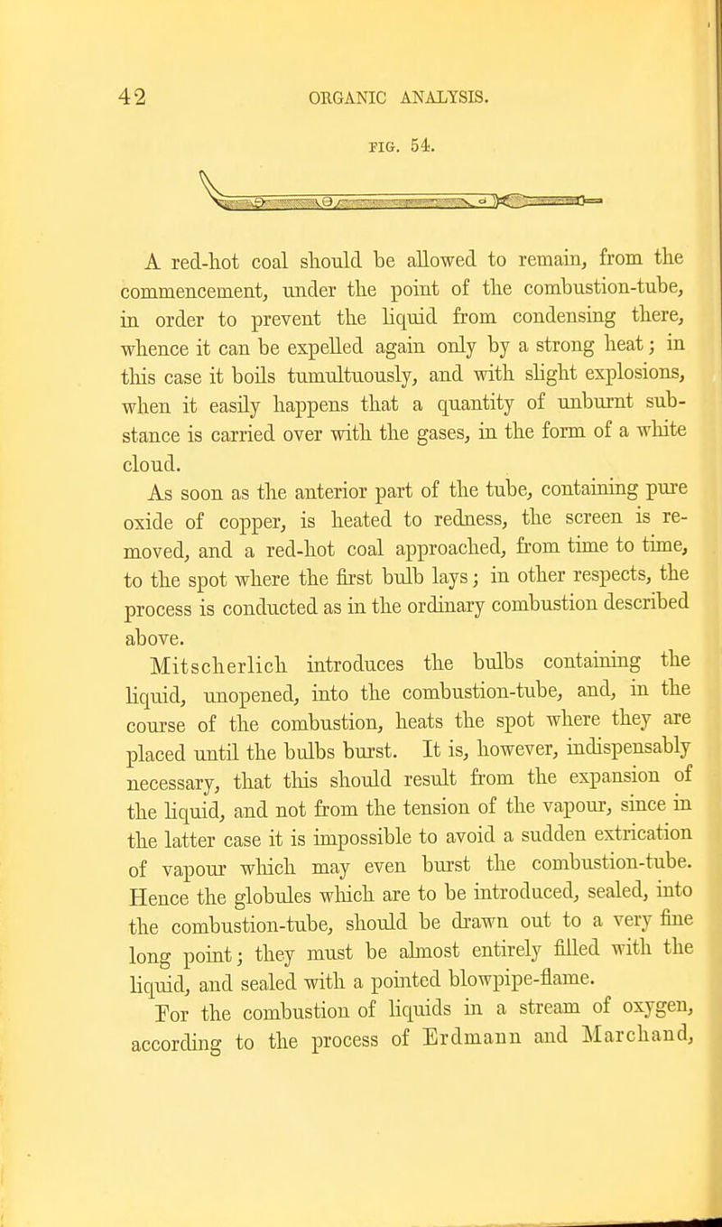 FIG. 54. A red-liot coal should be aUowed to remain, from the commencement, under the point of tlie combustion-tube, in order to prevent the liquid from condensing there, whence it can be expelled again only by a strong heat; in tliis case it boils tumultuously, and with shght explosions, when it easily happens that a quantity of unburnt sub- stance is carried over with the gases, in the form of a white cloud. As soon as the anterior part of the tube, contaimng pure oxide of copper, is heated to redness, the screen is re- moved, and a red-hot coal approached, from time to time, to the spot where the first bulb lays; in other respects, the process is conducted as in the ordinary combustion described above. Mitscherlich introduces the bulbs containing the liquid, unopened, into the combustion-tube, and, in the course of the combustion, heats the spot where they are placed until the bulbs burst. It is, however, indispensably necessary, that this should result from the expansion of the liquid, and not from the tension of the vapour, since in the latter case it is impossible to avoid a sudden extrication of vapour which may even burst the combustion-tube. Hence the globules wliich are to be introduced, sealed, into the combustion-tube, should be di-awn out to a very fine long point; they must be ahnost entirely filled with the liquid, and sealed with a pointed blowpipe-flame. Por the combustion of Hquids in a stieam of oxygen, according to the process of Erdmann and Marchand,