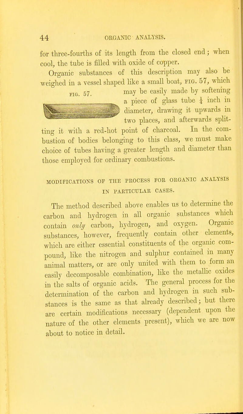 for tliree-foui-tlis of its length from the closea end; when cool, the tnbe is filled with oxide of copper. Organic substances of this description may also be weighed in a vessel shaped like a small boat, fig. 57, which FIG. 57. ^^^^J softening a piece of glass tube i inch in diameter, dra\ving it upwards in two places, and afterwards spht- ting it with a red-hot point of charcoal. In the com- bustion of bodies belonging to this class, we must make choice of tubes having a greater length and diameter than those employed for ordinary combustions. MODIFICATIONS OP THE PEOCESS FOR ORGANIC ANALYSIS IN PAUTICULAB CASES. The method described above enables us to determine the carbon and hydrogen in all organic substances which contain only carbon, hydi-ogen, and oxygen. Organic substances, however, frequently contain other elements, which are either essential constituents of the organic com- pound, Hke the nitrogen and sulphur contained in many animal matters, or are only united with them to form an easHy decomposable combination, hke the metaUic oxides in the salts of organic acids. The general process for the determination of the cai-bon and hydrogen in such sub- stances is the same as that aheady described; but there are certain modifications necessary (dependent upon the nature of the other elements present), wMch we are now about to notice in detail.