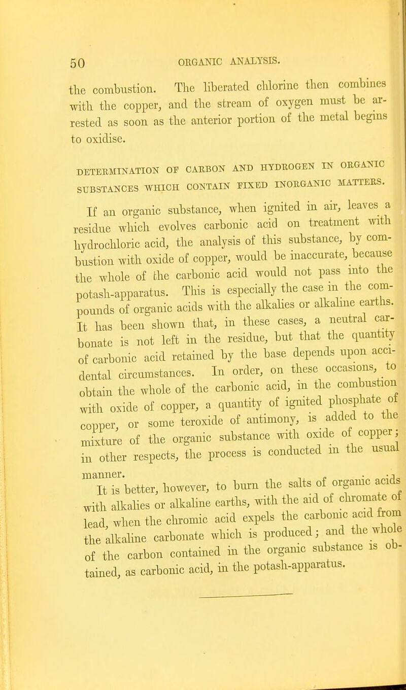 tlie combustion. The liberated chlorine then combines witb the copper, and the stream of oxygen must be ar- rested as soon as the anterior portion of the metal begms to oxidise. DETERMINATION OE CABBON AND HYDUOGEN IN OEGANIG SUBSTANCES WHICH CONTAIN EIXED INOUGANIC MATTEllS. If an organic substance, wlien ignited in air, leaves a residue which evolves carbonic acid on treatment ^vith hydrochloric acid, the analysis of tliis substance, by com- bustion with oxide of copper, would be inaccurate, because the whole of the carbonic acid would not pass mto the potash-apparatus. This is especiaUy the case m the com- pounds of organic acids with the alkalies or allcabne earths. It has been shown that, in tbese cases, a neutral car- bonate is not left in the residue, but that the quantity of carbonic acid retained by the base depends upon acci- dental cii-ciunstances. In order, on these occasions to obtain the whole of the carbonic acid, in tbe combustion witb oxide of copper, a quantity of ignited phosphate of copper or some teroxide of antimony, is added to the mixture of the organic substance with oxide of copper; in other respects, the process is conducted in the usual ^T^better, however, to bm-n the salts of organic acids with alkalies or alkaline earths, with the aid of cluomate of lead when tbe cliromic acid expels the carbonic acid from tie alkaline carbonate wliich is produced; and the whde of the carbon contamed in the organic substance is ob- tained, as carbonic acid, in the potash-apparatus.