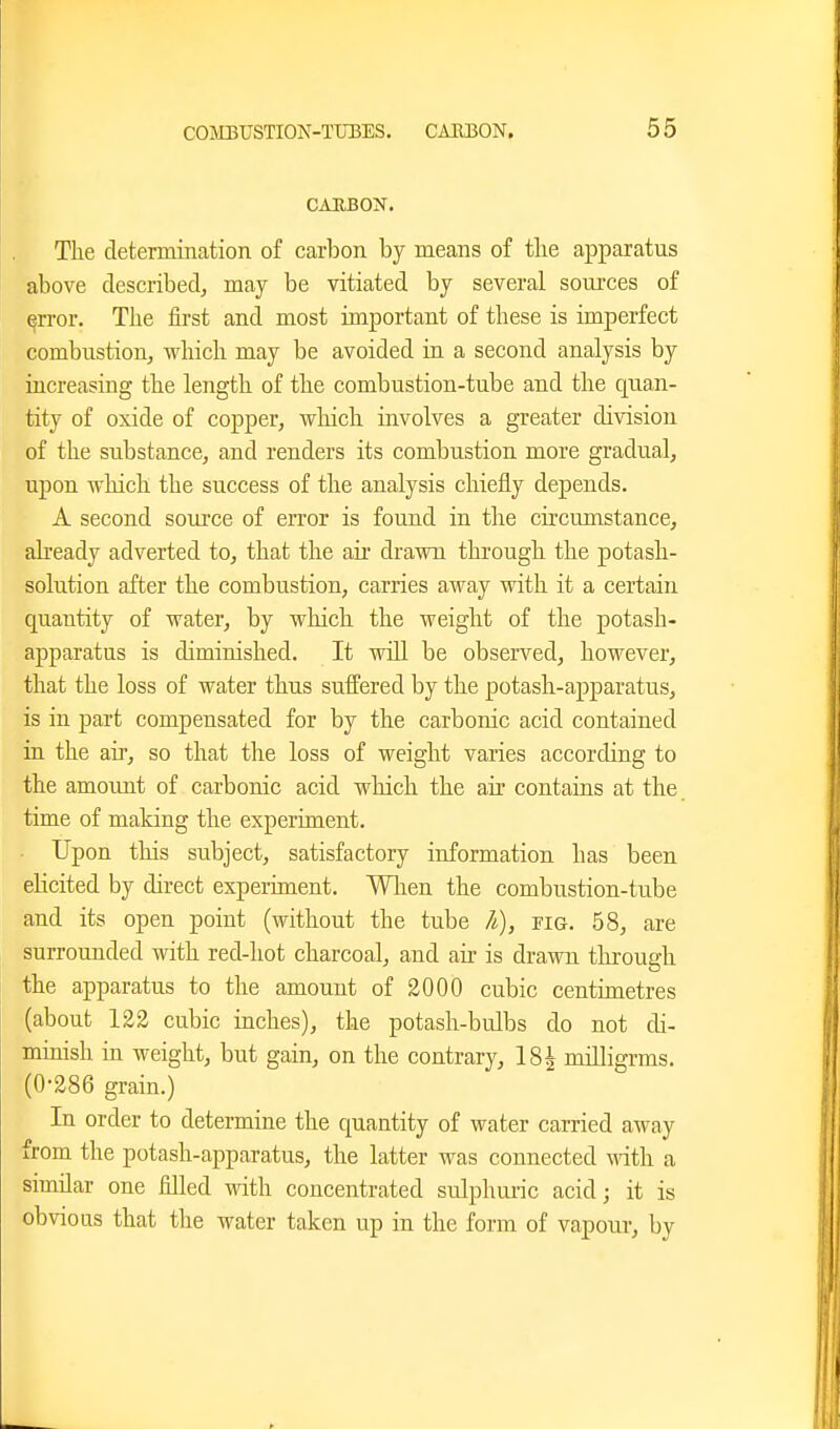 CAIIBON. The determination of carbon by means of tlie apparatus above described, may be vitiated by several soui'ces of error. The first and most important of these is imperfect combustion, which may be avoided in a second analysis by increasing the length of the combustion-tube and the quan- tity of oxide of copper, which involves a greater division of the substance, and renders its combustion more gradual, upon which the success of the analysis chiefly depends. A second source of error is found in the circumstance, already adverted to, that the air di-awn through the potash- solution after the combustion, carries away with it a certain quantity of water, by which the weight of the potash- apparatus is diminished. It will be observed, however, that the loss of water thus suffered by the potash-apparatus, is in part compensated for by the carbonic acid contained in the air, so that the loss of weight varies according to the amount of carbonic acid which the air contains at the time of making the experiment. Upon this subject, satisfactory information has been elicited by direct experiment. When the combustion-tube and its open point (without the tube h), pig, 58, are surrounded with red-hot charcoal, and air is drawn tlirough the apparatus to the amount of 2000 cubic centimetres (about 122 cubic inches), the potash-bulbs do not di- minish in weight, but gain, on the contrary, IS^ milligrms. (0-286 grain.) In order to determine the quantity of water carried away from the potash-apparatus, the latter was connected Math a similar one filled with concentrated sulphuric acid; it is obvious that the water taken up in the form of vapour, by