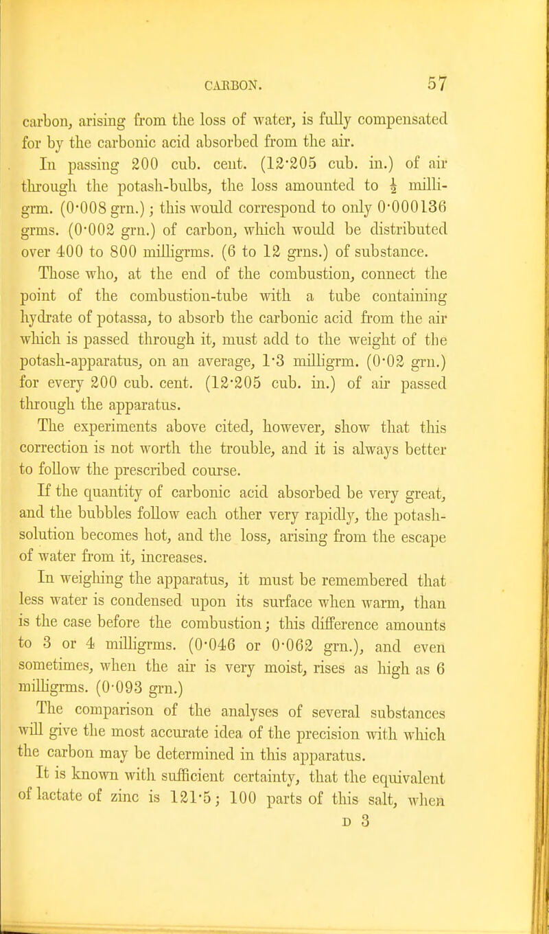 carbon, arising from the loss of water, is fully compensated for by the carbonic acid absorbed from the air. In jDassing 200 cub. cent. (12*205 cub. in.) of air thi-ough the potash-bulbs, the loss amounted to ^ milH- grm. (O'OOS grn.); this would correspond to only 0*000136 grms. (0-002 grn.) of carbon, which would be distributed over 400 to 800 milligrms. (6 to 12 gi-ns.) of substance. Those who, at the end of the combustion, connect the point of the combustion-tube with a tube containing hydrate of potassa, to absorb the carbonic acid fi'om the air which is passed through it, must add to the weight of the potash-apparatus, on an average, 13 milbgrm. (0*02 grn.) for every 200 cub. cent. (12'205 cub. in.) of air passed tlirough the apparatus. The experiments above cited, however, show that this correction is not worth the trouble, and it is always better to foUow the prescribed course. If the quantity of carbonic acid absorbed be very great, and the bubbles follow each other very rapidl}^, the potash- solution becomes hot, and tlie loss, arising from the escape of water fi'om it, increases. In weigliing the apparatus, it must be remembered that less water is condensed upon its surface when warm, than is the case before the combustion; this difference amounts to 3 or 4 milligrms. (0-046 or 0-062 grn.), and even sometimes, when the air is very moist, rises as high as 6 miUigrms. (0'093 grn.) The comparison of the analyses of several substances will give the most accurate idea of the precision with wliich the carbon may be determined in this apparatus. It is known with sufficient certainty, that the equivalent of lactate of zinc is 121-5; 100 parts of this salt, when