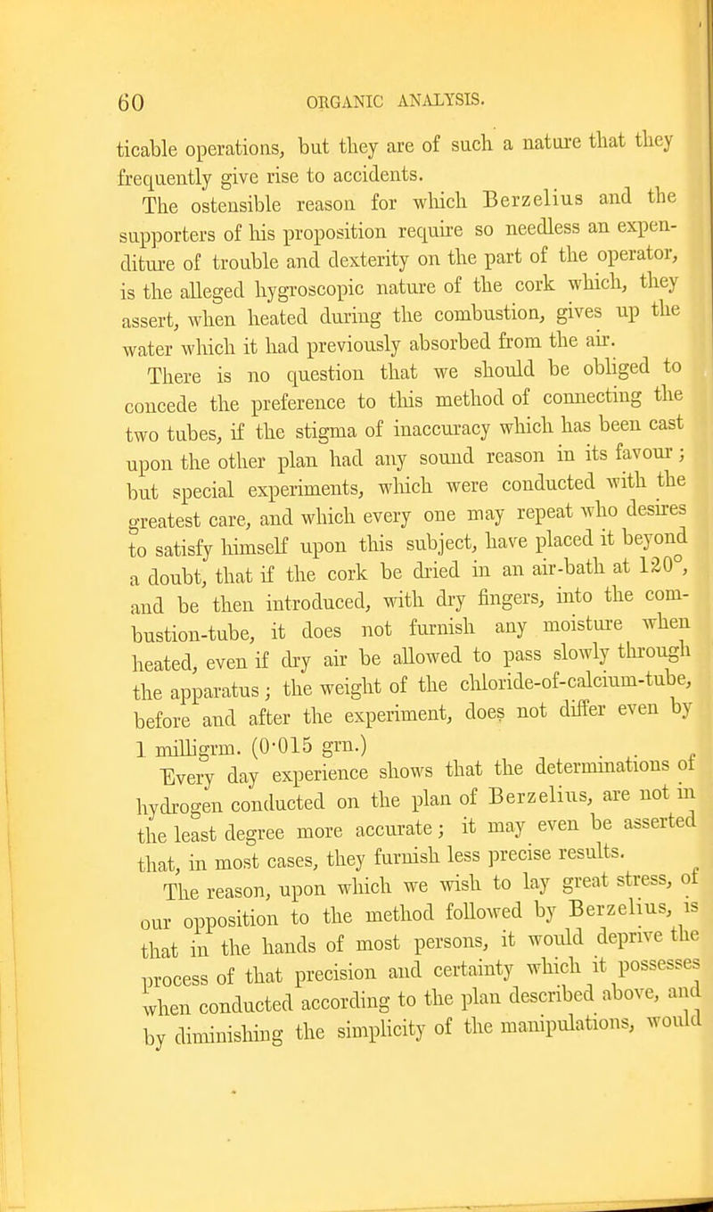 ticable operations, but they are of sucli a nature that they frequently give rise to accidents. Tlie ostensible reason for wliich Berzelius and the supporters of his proposition requke so needless an expen- diture of trouble and dexterity on the part of the operator, is the aUeged hygroscopic nature of the cork which, they assert, when heated during the combustion, gives up the water which it had previously absorbed from the aii\ There is no question that we should be obbged to concede the preference to this method of connecting the two tubes, if the stigma of inaccuracy which has been cast upon the other plan had any sound reason in its favour-; but special experiments, wliich were conducted with the greatest care, and which every one may repeat who desires to satisfy himself upon this subject, have placed it beyond a doubt, that if the cork be dried in an air-bath at 120°, and be then introduced, with dry fingers, into the com- bustion-tube, it does not furnish any moistui-e when heated, even if dry air be aUowed to pass slowly through the apparatus ; the weight of the chloride-of-calcmm-tube, before and after the experiment, does not differ even by 1 miUigrm. (0-015 grn.) Every day experience shows that the determmations ot hydrogen conducted on the plan of Berzelius, are not m the least degree more accurate; it may even be asserted that, in most cases, they furnish less precise results. The reason, upon which we wish to lay great stress, ot our opposition to the method followed by Berzelius, is that in the hands of most persons, it woidd deprive the process of that precision and certainty which it possesses when conducted according to the plan described above, and by diminishing the simplicity of the manipulations, would