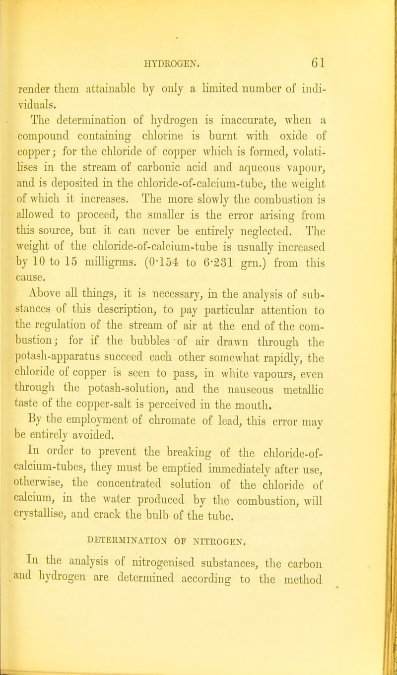 render them attainable by only a limited number of indi- viduals. The determination of hydrogen is inaccurate^ when a compound containing chlorine is bui'ut with oxide of copper; for the chloride of copper wliich is formed, volati- lises in the stream of carbonic acid and aqueous vapour, and is deposited in the chloride-of-calcium-tube, the weight of which it increases. The more slowly the combustion is allowed to proceed, the smaller is the error arising from tliis soiu'ce, but it can never be entu-ely neglected. The weight of the chloride-of-calcium-tube is usually increased by 10 to 15 milligrms. (0-154 to 6-231 grn.) fi-om this cause. Above all things, it is necessary, in the analysis of sub- stances of tliis description, to pay particular attention to the regulation of the stream of air at the end of the com- bustion ; for if the bubbles of air drawn throuQ;h the potash-apparatus succeed each other somewhat rapidly, the chloride of copper is seen to pass, in white vapours, even through the potash-solution, and the nauseous metallic taste of the copper-salt is perceived in the mouth. By the employment of chromate of lead, this error may be entuely avoided. In order to prevent the breaking of the chloride-of- calcium-tubes, they must be emptied immediately after use, otherwise, the concentrated solution of the cliloride of calcium, in the water produced by the combustion, will crystallise, and crack the bulb of the tube. DETERMINATION OF NITEOGEN. In the analysis of nitrogenised substances, the carbon and hydrogen are determined according to the method