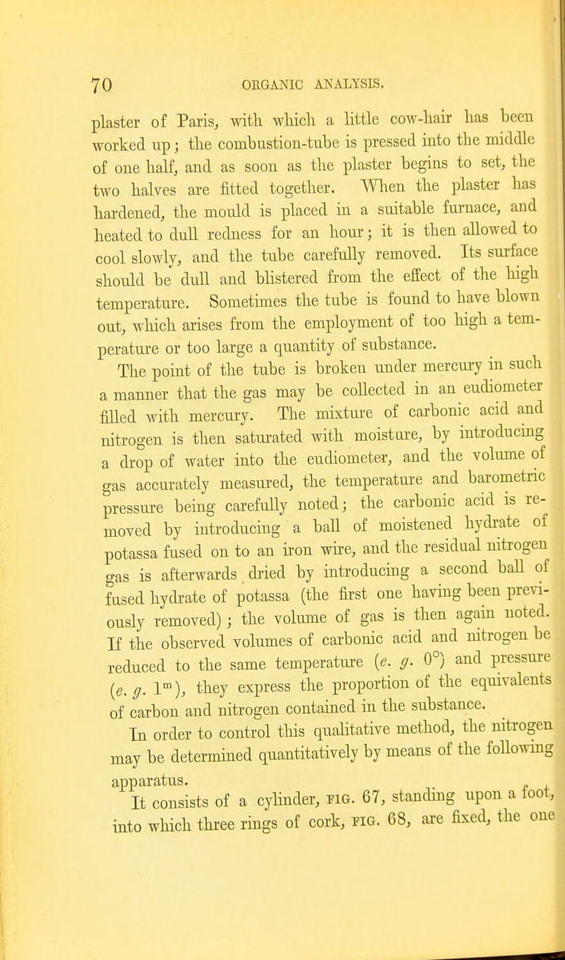 plaster of Paris, with which a little cow-hair has been worked up; the combustion-tube is pressed into the middle of one half, and as soon as the plaster begins to set, the two halves are fitted together. men the plaster has hardened, the mould is placed in a suitable furnace, and heated to dull redness for an hour; it is then allowed to cool slowly, and the tube carefully removed. Its surface should be dull and bhstered from the effect of the high temperature. Sometimes the tube is found to have blown out, wliich arises from the employment of too high a tem- perature or too large a quantity of substance. The point of the tube is broken under mercury in such a manner that the gas may be collected in an eudiometer filled with mercury. The mixture of carbonic acid and nitrogen is then satiu-ated with moisture, by introducing a di-op of water into the eudiometer, and the volume of gas accurately measured, the temperature and barometric pressure being carefully noted; the carbonic acid is re- moved by introducing a baU of moistened hydrate of potassa fused on to an non wire, and the residual nitrogen gas is afterwards dried by introduckg a second ball of fused hydrate of potassa (the first one having been previ- ously removed); the volume of gas is then again noted. If the observed volumes of carbonic acid and nitrogen be reduced to the same temperatm:e [e. g. 0°) and pressure [e.g. 1), they express the proportion of the equivalents of carbon and nitrogen contained in the substance. In order to control this qualitative method, the nitrogen may be determined quantitatively by means of the followmg apparatus. It consists of a cyhnder, pig. 67, standing upon a foot, into which thi-ee rings of cork, pig. 68, are fixed, the one