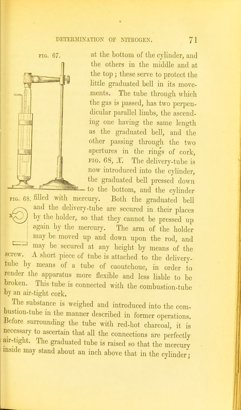 FIG. 67. at the bottom of the cylinder^ and the others in the middle and at the top; these serve to protect the httle graduated bell in its move- ments. The tube tlirough which the gas is passed, has two perpen- dicular parallel lunbs, the ascend- ing one having the same length as the gi-aduated bell, and the other passing through the two apertures in the rings of cork, PIG. 68, X The delivery-tube is now introduced into the cylinder, the graduated bell pressed down to the bottom, and the cylinder FIG. 68. filled with mercuiy. Both the graduated bell and the delivery-tube are secured in theii- places by the holder, so that they cannot be pressed up again by the mercuiy. The arm of the holder I may be moved up and down upon the rod, and may be secured at any height by means of the screw. A short piece of tube is attached to the dehvery- tube by means of a tube of caoutchouc, in order to render the apparatus more flexible and less Hable to be broken. This tube is connected with the combustion-tube by an air-tight cork. The substance is weighed and introduced into the com- bustion-tube in the manner described in former operations. i3etore siuxoimding the tube with red-hot charcoal, it is necessary to ascertain that aU the connections are perfectly air-tight. The graduated tube is raised so that the mercury inside may stand about an inch above that in the cylinder;