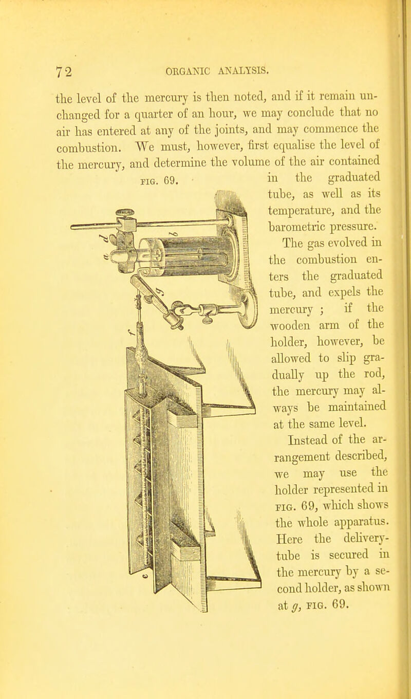 the level of the mercury is then notei, and if it remain un- changed for a quarter of an hour, we may conclude that no air has entered at any of the joints, and may commence the combustion. We must, however, first equahse the level of the mercury, and determine the volume of the air contained in the graduated tube, as well as its temperature, and the barometric pressure. The gas evolved in the combustion en- ters the graduated tube, and expels the mercury ; if the wooden arm of the holder, however, be allowed to shp gra- dually up the rod, the mercury may al- ways be maintained at the same level. Instead of the ar- rangement described, we may use the holder represented in PIG. 69, which shows the whole apparatus. Here the deHvery- tube is secured in the mercury by a se- cond holder, as sho-mi at ff, PIG. 69.