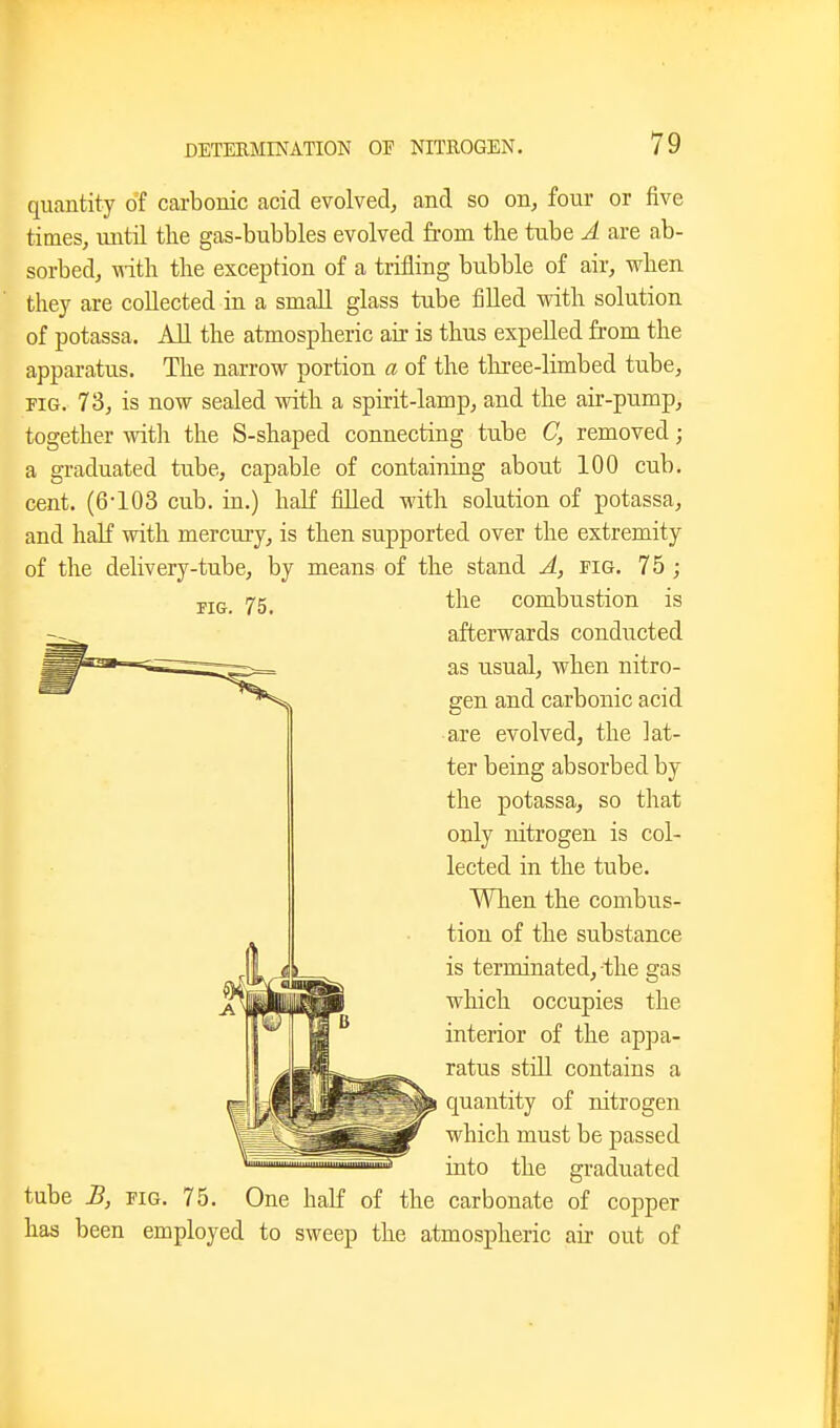 quantity of carbonic acid evolved, and so on, four or five times, until the gas-bubbles evolved from the tube A are ab- sorbed, with the exception of a trifling bubble of air, when they are collected in a small glass tube filled vsdth solution of potassa. All the atmospheric air is thus expelled from the apparatus. The narrow portion a of the three-limbed tube, PIG. 73, is now sealed vsdth a spirit-lamp, and the air-pump, together with the S-shaped connecting tube C, removed; a graduated tube, capable of containing about 100 cub. cent. (6-103 cub. in.) half fiUed with solution of potassa, and half with mercury, is then supported over the extremity of the delivery-tube, by means of the stand A, fig. 75; i^5_ the combustion is afterwards conducted as usual, when nitro- gen and carbonic acid are evolved, the lat- ter being absorbed by the potassa, so that only nitrogen is col- lected in the tube. When the combus- tion of the substance is terminated, the gas which occupies the interior of the ap]3a- ratus still contains a quantity of nitrogen which must be passed into the graduated tube B, FIG. 75. One haE of the carbonate of copper has been employed to sweep the atmospheric air out of